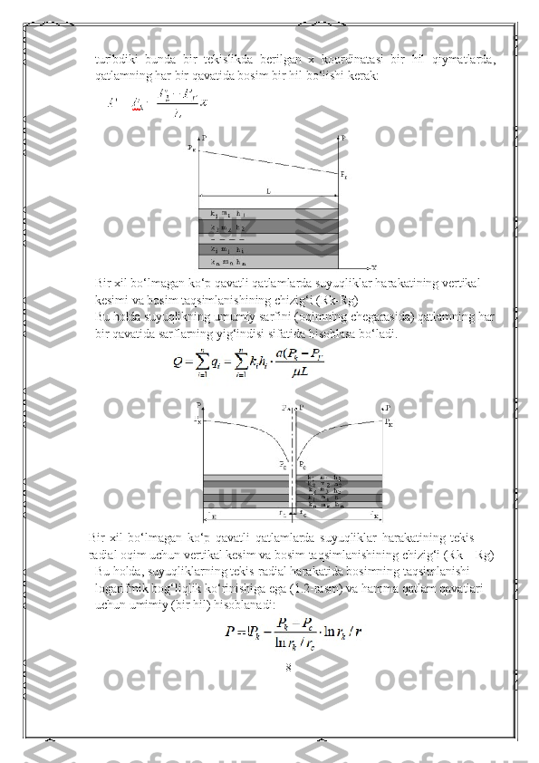 turibdiki   bunda   bir   tekislikda   berilgan   x   koordinatasi   bir   hil   qiymatlarda,
qatlamning har bir qavatida bosim bir hil bо‘lishi kerak:
Bir xil bо‘lmagan kо‘p qavatli qatlamlarda suyuqliklar harakatining vertikal
kesimi va bosim taqsimlanishining   chizig‘ i (Rk-Rg)
Bu holda suyuqlikning umumiy sarfini (oqimning chegarasida) qatlamning har
bir qavatida sarflarning yig‘indisi sifatida hisoblasa bо‘ladi .
Bir   xil   bо‘lmagan   kо‘p   qavatli   qatlamlarda   suyuqliklar   harakatining   tekis 
radial oqim uchun vertikal kesim va bosim taqsimlanishining chizig‘i (Rk – Rg)
Bu holda, suyuqliklarning tekis-radial harakatida bosimning taqsimlanishi
logarifmik bog‘liqlik kо‘rinishiga ega (1.2-rasm) va hamma qatlam qavatlari 
uchun   umimiy (bir hil) hisoblanadi:
8 