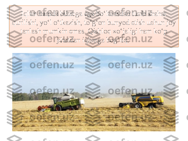 Iqlim haqida bilimga ega bo‘lmasdan turib shahar 
qurilishi, yo‘l o‘tkazish, to‘g‘on bunyod etish uchun joy 
tanlash mumkin emas. Qishloq xo‘jaligi ham ko‘p 
jihatdan iqlimga bog‘liq.   