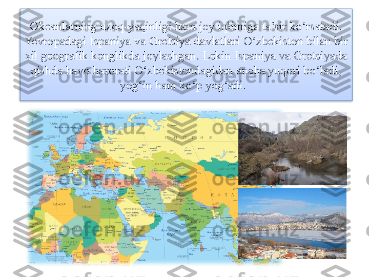 Okeanlarning uzoq-yaqinligi ham joy iqlimiga ta’sir ko‘rsatadi. 
Yevropadagi Ispaniya va Gretsiya davlatlari O‘zbekiston bilan bir 
xil geografik kenglikda joylashgan. Lekin Ispaniya va Gretsiyada 
qishda havo harorati O‘zbekistondagidan ancha yuqori bo‘ladi, 
yog‘in ham ko‘p yog‘adi.    