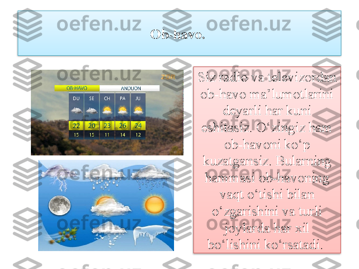 Ob-havo. 
Siz radio va televizordan 
ob-havo ma’lumotlarini 
deyarli har kuni 
eshitasiz. O‘zingiz ham 
ob-havoni ko‘p 
kuzatgansiz. Bularning 
hammasi ob-havoning 
vaqt o‘tishi bilan 
o‘zgarishini va turli 
joylarda har xil 
bo‘lishini ko‘rsatadi.    