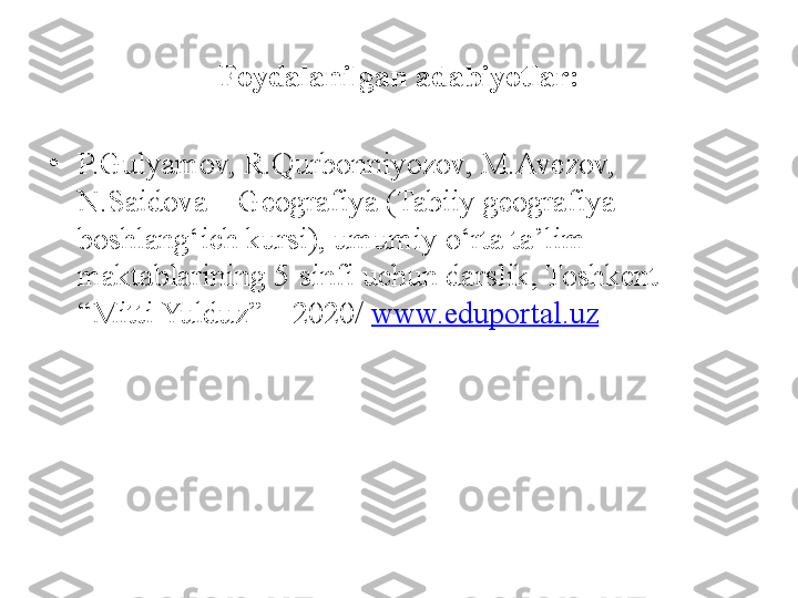 Foydalanilgan adabiyotlar:
•
P.Gulyamov, R.Qurbonniyozov, M.Avezov, 
N.Saidova – Geografiya (Tabiiy geografiya 
boshlang‘ich kursi), umumiy o‘rta ta’lim 
maktablarining 5-sinfi uchun darslik, Toshkent – 
“Mitti Yulduz” – 2020/  www.eduportal.uz 