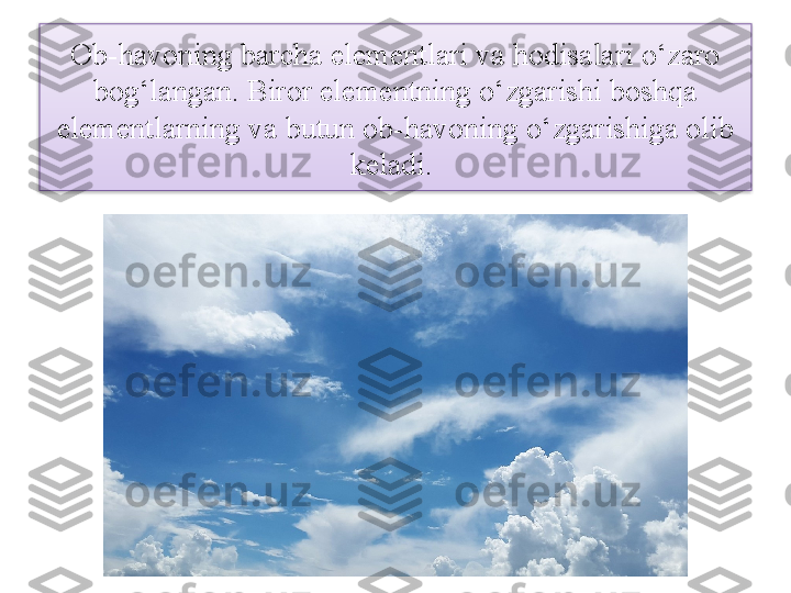 Ob-havoning barcha elementlari va hodisalari o‘zaro 
bog‘langan. Biror elementning o‘zgarishi boshqa 
elementlarning va butun ob-havoning o‘zgarishiga olib 
keladi.   