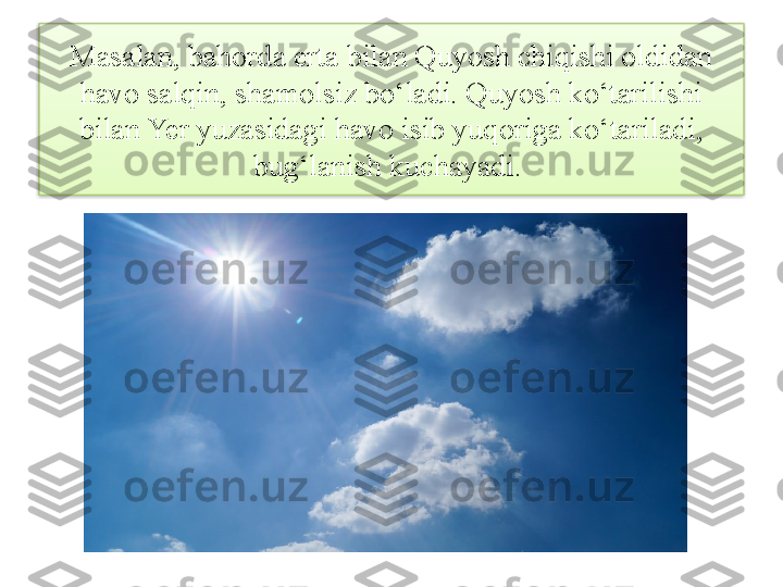 Masalan, bahorda erta bilan Quyosh chiqishi oldidan 
havo salqin, shamolsiz bo‘ladi. Quyosh ko‘tarilishi 
bilan Yer yuzasidagi havo isib yuqoriga ko‘tariladi, 
bug‘lanish kuchayadi.   