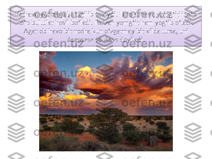 Iliq havo yuqoriga ko‘tarilib soviydi. To‘p-to‘p va yomg‘irli to‘p-
to‘p bulutlar hosil bo‘ladi. Ba’zan yomg‘ir ham yog‘ib o‘tadi. 
Agar ob-havo bir necha kun o‘zgarmay bir xilda tursa, uni 
barqaror ob-havo  deyiladi.  