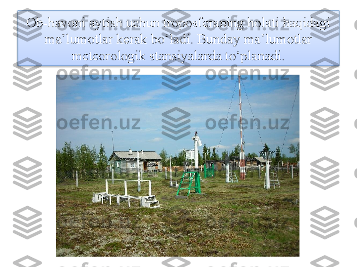 Ob-havoni aytish uchun troposferaning holati haqidagi 
ma’lumotlar kerak bo‘ladi. Bunday ma’lumotlar 
meteorologik stansiyalarda to‘planadi.  