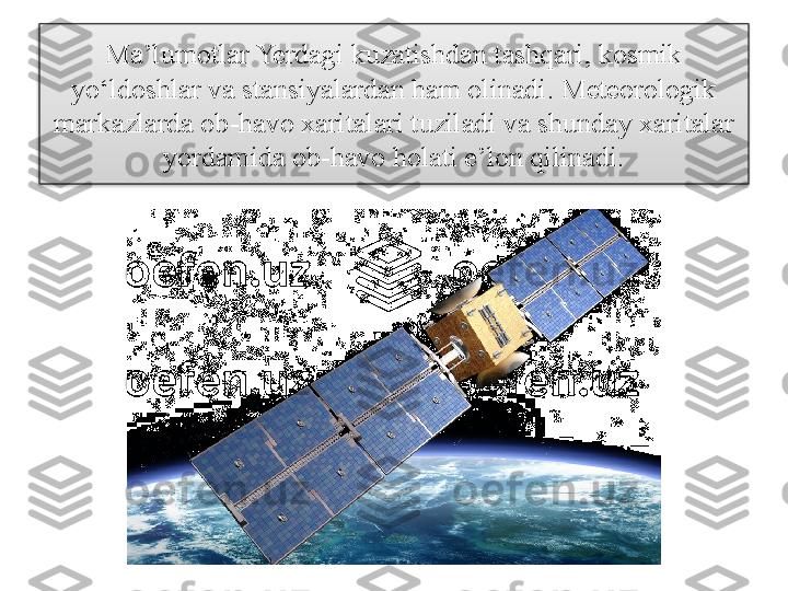 Ma’lumotlar Yerdagi kuzatishdan tashqari, kosmik 
yo‘ldoshlar va stansiyalardan ham olinadi. Meteorologik 
markazlarda ob-havo xaritalari tuziladi va shunday xaritalar 
yordamida ob-havo holati e’lon qilinadi.  