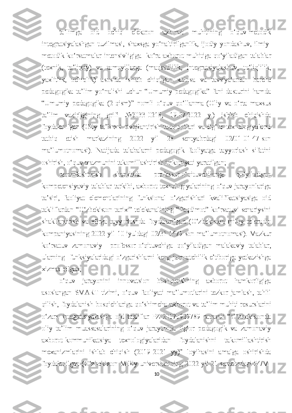 ta’limga   oid   ochiq   elektron   axborot   muhitining   o‘quv-metodik
integratsiyalashgan   tuzilmasi,   shaxsga   yo‘naltirilganlik,   ijodiy   yondashuv,   ilmiy-
metodik  ko‘rsatmalar  intensivligiga     ko‘ra  axborot   muhitiga  qo‘yiladigan  talablar
(texnik,   ta’limiy)   va   tamoyillarga   (maqsadlilik,   integratsiyalashuv,   to‘liqlilik,
yaxlitlik,   ochiqlik)   asosida   ishlab   chiqilgan   xulosa   va   tavsiyalardan   barcha
pedagogika   ta’lim   yo‘nalishi   uchun   “Umumiy   pedagogika”   fani   dasturini   hamda
“Umumiy   pedagogika   (2-qism)”   nomli   o‘quv   qo‘llanma   (Oliy   va   o‘rta   maxsus
ta’lim   vazirligining   grifi   №2033-0218,   19.07.2022   y.)   ishlab   chiqishda
foydalanilgan   (Oliy   ta’limni   rivojlantirish   tadqiqotlari   va   ilg‘or   texnologiyalarni
tatbiq   etish   markazining   2022   yil   28   sentyabrdagi   02/01-01-47-son
ma’lumotnomasi).   Natijada   talabalarni   pedagogik   faoliyatga   tayyorlash   sifatini
oshirish, o‘quv mazmunini takomillashtirish imkoniyati yaratilgan;
raqamlashtirish   sharoitida   professor-o‘qituvchilarga   qo‘yiladigan
kompetensiyaviy   talablar   tarkibi,   axborot   texnologiyalarining   o‘quv   jarayonlariga
ta’siri,   faoliyat   elementlarining   funksional   o‘zgarishlari   kvalifikatsiyasiga   oid
takliflardan “O‘zbekiston  tarixi” telekanalining “Taqdimot” ko‘rsatuvi  senariysini
shakllantirish   va   efirga   tayyorlashda   foydalanilgan   (O‘zbekiston   milliy   teleradio
kompaniyasining 2022-yil 10-iyuldagi  02/31-1679-son ma’lumotnomasi). Mazkur
ko‘rsatuv   zamonaviy     professor-o‘qituvchiga   qo‘yiladigan   malakaviy   talablar,
ularning   funksiyalaridagi  o‘zgarishlarni  keng jamoatchilik e’tiboriga yetkazishga
xizmat qilgan; 
o‘quv   jarayonini   innovatsion   boshqarishning   axborot   hamkorligiga
asoslangan   SMART   tizimi,   o‘quv   faoliyati   ma’lumotlarini   tezkor   jamlash,   tahlil
qilish, foydalanish bosqichlariga qo‘shimcha axborot va ta’lim muhiti resurslarini
o‘zaro   integratsiyalashga   oid   takliflar   PZ-20170929789   raqamli   “O‘zbekistonda
oliy   ta’lim   muassasalarining   o‘quv   jarayonida   ilg‘or   pedagogik   va   zamonaviy
axborot-kommunikatsiya   texnologiyalaridan   foydalanishni   takomillashtirish
mexanizmlarini   ishlab   chiqish   (2019-2021   yy)”   loyihasini   amalga   oshirishda
foydalanilgan (O‘zbekiston Milliy universitetining 2022 yil  21 sentabrdagi  04/M-
10 