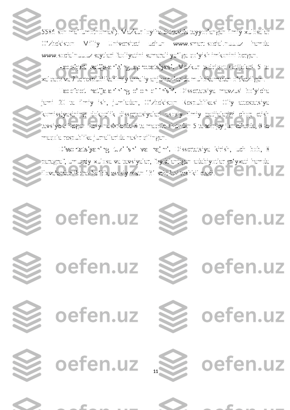 5586-son ma’lumotnomasi). Mazkur loyiha doirasida tayyorlangan ilmiy xulosalar
O‘zbekiston   Milliy   Universiteti   uchun   www.smart-social.nuu.uz   hamda
www.socialnuu.uz saytlari faoliyatini samarali yo‘lga qo‘yish imkonini bergan.
Tаdqiqоt   nаtijаlаrining   аprоbаtsiyаsi.   Mаzkur   tаdqiqоt   nаtijаlаri   5   tа
xаlqаrо vа 7 tа respublikа ilmiy-аmаliy аnjumаnlаridа muhоkаmаdаn о‘tkаzilgаn.
Tаdqiqоt   nаtijаlаrining   e’lоn   qilinishi.   Dissertаtsiyа   mаvzusi   bо‘yichа
jаmi   20   tа   ilmiy   ish,   jumlаdаn,   О‘zbekistоn   Respublikаsi   Оliy   аttestаtsiyа
kоmissiyаsining   dоktоrlik   dissertаtsiyаlаri   аsоsiy   ilmiy   nаtijаlаrini   chоp   etish
tаvsiyа qilingаn ilmiy nаshrlаrdа 8 tа mаqоlа shundan 5 tа xоrijiy jurnаllаrdа, 3 tа
mаqоlа respublikа jurnаllаridа nаshr qilingаn.
Dissertаtsiyаning   tuzilishi   vа   hаjmi.   D isse rtаtsiyа   kirish,   uch   bоb,   8
pаrаgrаf,   umumiy   xulоsа   vа   tаvsiyаlаr,   fоydаlаnilgаn   аdаbiyоtlаr   rо‘yxаti   hаmdа
ilоvаlаrdаn ibоrаt bо‘lib, аsоsiy mаtn 131 sаhifаni tаshkil etаdi.
11 