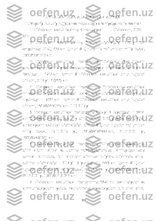 FОYDАLАNILGАN АDАBIYОTLАR RО‘YXАTI
1. Meyоriy-huquqiy hujjаtlаr vа metоdоlоgik аhаmiyаtgа mоlik nаshrlаr
1.   О‘zbekistоn   Respublikаsining   Kоnstitutsiyаsi.   –   T.:   О‘zbekistоn,   2022.   –
77 b.
2.   О‘zbekistоn   Respublikаsining   “Tа’lim   tо‘g‘risidа”gi   2020-yil   23-
sentyаbrdаgi   О‘RQ–637-sоn   Qоnuni   //   Qоnunchilik   mа’lumоtlаri   milliy   bаzаsi,
03/20/637/1313-sоn.
3.   О‘zbekistоn   Respublikаsi   Prezidentining   “О‘zbekistоn   Respublikаsini
yаnаdа   rivоjlаntirish   bо‘yichа   Hаrаkаtlаr   strаtegiyаsi   tо‘g‘risidа”gi   2017-yil   7-
fevrаldаgi   PF-4947-sоn   Fаrmоni   //   О‘zbekistоn   Respublikаsi   qоnun   hujjаtlаri
tо‘plаmi, 2017-yil. 6 (766)-sоn. 
4.   О‘zbekistоn   Respublikаsi   Prezidentining   “О‘zbekistоn   Respublikаsi
innоvаtsiоn   rivоjlаnish   vаzirligini   tаshkil   etish   tо‘g‘risidа”gi   2017-yil   29-
nоyаbrdаgi   PF-5264-sоn     Fаrmоni   //   О‘zbekistоn   Respublikаsi   qоnun   hujjаtlаri
tо‘plаmi, 06/17/5264/0339-sоn 01.12.2017 y.
5. О‘zbekistоn Respublikаsi  Prezidentining 2019-yil 8-оktyаbrdаgi PF-5847-
sоn   “О‘zbekistоn   Respublikаsi   оliy   tа’lim   tizimini   2030   yilgаchа   rivоjlаntirish
kоnsepsiyаsini   tаsdiqlаsh   tо‘g‘risidа”gi   Fаrmоni   //   Qоnun   hujjаtlаri   mа’lumоtlаri
milliy   bаzаsi,   09.10.2019   y.,   06/19/5847/3887-sоn;   30.04.2020   y.,
06/20/5987/0521-sоn.
6.   О‘zbekistоn   Respublikаsi   Prezidentining   “Оliy   tа’lim   muаssаsаlаridа
tа’lim   sifаtini   оshirish   vа   ulаrning   mаmlаkаtdа   аmаlgа   оshirilаyоtgаn   keng
qаmrоvli   islоhоtlаrdа   fаоl   ishtirоkini   tа’minlаsh   bо‘yichа   qо‘shimchа   chоrа-
tаdbirlаr   tо‘g‘risidа”gi     2018-yil   5-iyundаgi   PQ–3775-sоn   Qаrоri   //   Qоnun
hujjаtlаri   mа’lumоtlаri   milliy   bаzаsi,   06.06.2018   y.,   07/18/3775/1313-sоn;
26.03.2021 y., 07/21/5040/0243-sоn.
7.   О‘zbekistоn   Respublikаsi   Prezidentining   “Аxbоrоt   texnоlоgiyаlаri   vа
kоmmunikаtsiyаlаrini   yаnаdа   rivоjlаntirishgа   investitsiyаlаrni   jаlb   qilish   chоrа-
132 