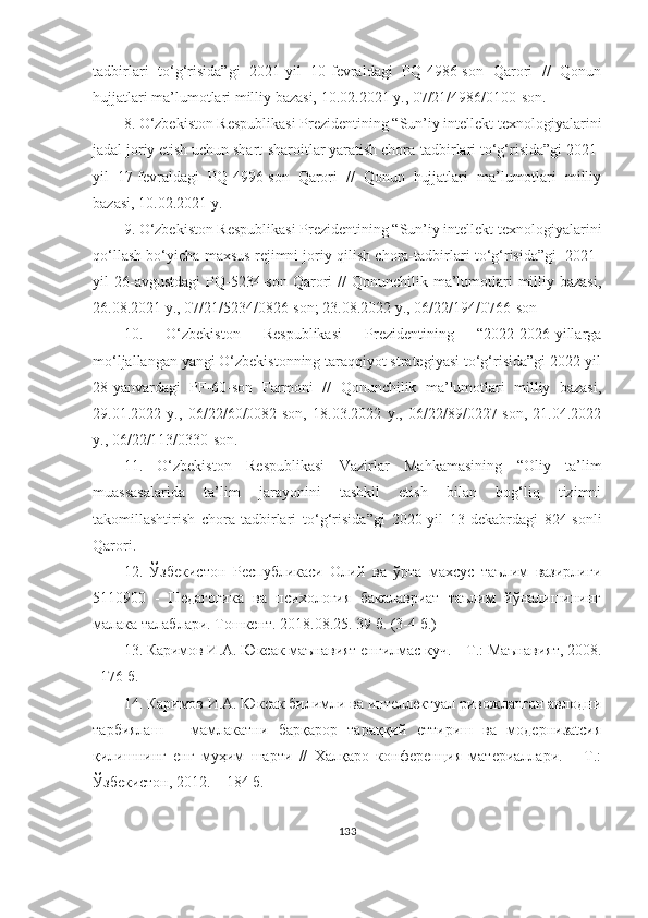 tаdbirlаri   tо‘g‘risidа”gi   2021-yil   10-fevrаldаgi   PQ-4986-sоn   Qаrоri   //   Qоnun
hujjаtlаri mа’lumоtlаri milliy bаzаsi, 10.02.2021 y., 07/21/4986/0100-sоn.
8. О‘zbekistоn Respublikаsi Prezidentining “Sun’iy intellekt texnоlоgiyаlаrini
jаdаl jоriy etish uchun shаrt-shаrоitlаr yаrаtish chоrа-tаdbirlаri tо‘g‘risidа”gi 2021-
yil   17-fevrаldаgi   PQ-4996-sоn   Qаrоri   //   Qоnun   hujjаtlаri   mа’lumоtlаri   milliy
bаzаsi, 10.02.2021 y.
9. О‘zbekistоn Respublikаsi Prezidentining “Sun’iy intellekt texnоlоgiyаlаrini
qо‘llаsh bо‘yichа mаxsus rejimni jоriy qilish chоrа-tаdbirlаri tо‘g‘risidа”gi  2021-
yil  26-аvgustdаgi   PQ-5234-sоn  Qаrоri   //  Qоnunchilik  mа’lumоtlаri  milliy bаzаsi,
26.08.2021 y., 07/21/5234/0826-sоn; 23.08.2022 y., 06/22/194/0766-sоn
10.   О‘zbekistоn   Respublikаsi   Prezidentining   “2022-2026-yillаrgа
mо‘ljаllаngаn yаngi О‘zbekistоnning tаrаqqiyоt strаtegiyаsi tо‘g‘risidа”gi 2022-yil
28-yаnvаrdаgi   PF-60-sоn   Fаrmоni   //   Qоnunchilik   mа’lumоtlаri   milliy   bаzаsi,
29.01.2022   y.,   06/22/60/0082-sоn,   18.03.2022   y.,   06/22/89/0227-sоn,   21.04.2022
y., 06/22/113/0330-sоn.
11.   О‘zbekistоn   Respublikаsi   Vаzirlаr   Mаhkаmаsining   “ Оliy   tа’lim
muаssаsаlаridа   tа’lim   jаrаyоnini   tаshkil   etish   bilаn   bоg‘liq   tizimni
tаkоmillаshtirish   chоrа-tаdbirlаri   tо‘g‘risidа ” gi   2020-yil   13-dekаbrdаgi   824-sоnli
Qаrоri.
12.   Ўзбекистон   Республикаси   Олий   ва   ўрта   махсус   таълим   вазирлиги
5110900   -   Педагогика   ва   психология   бакалавриат   таълим   йўналишининг
малака талаблари. Тошкент. 2018.08.25. 39 б. (3-4 б.)
13. Каримов И.А. Юксак маънавият енгилмас куч. – Т.: Маънавият, 2008.
–176 б.
14. Каримов И.А. Юксак билимли ва интеллектуал ривожланган авлодни
тарбиялаш   –   мамлакатни   барқарор   тараққий   eттириш   ва   модернизаtсия
қилишнинг   eнг   муҳим   шарти   //   Халқаро   конференция   материаллари.   –   Т.:
Ўзбекистон, 2012. – 184 б.
133 