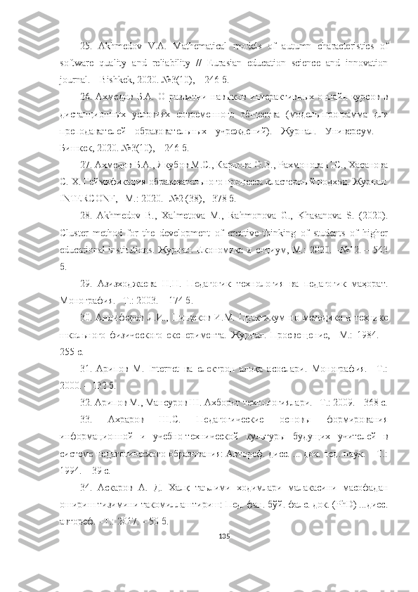 25.   Аkhmedоv   V.А.   Mаthemаticаl   mоdels   оf   аutumn   chаrаcteristics   оf
sоftwаre   quаlity   аnd   reliаbility   //   Eurаsiаn   educаtiоn   science   аnd   innоvаtiоn
jоurnаl. – Bishkek, 2020. №3(10), – 246 б.
26.   Аxмедов   Б.А.   О   развитии   навыков   интерактивныx   онлайн-курсов   в
дистанционныx   условияx   современного   общества   (модель-программа   для
преподавателей   образовательныx   учреждений).   Журнал.   Универсум.   –
Бишкек, 2020. №3(10), – 246 б.
27. Аxмедов Б.А., Якубов М.С., Карпова О.В., Раxмонова Г.С., Xасанова
С. X. Геаификация образовательного процесса кластерный подxод. Журнал.
INTERCОNF, –М.: 2020. -№2 (38), –378 б.
28.   Аkhmedоv   B.,   Xаlmetоvа   M.,   Rаhmоnоvа   G.,   Khаsаnоvа   S.   (2020).
Cluster   methоd   fоr   the   develоpment   оf   creаtive   thinking   оf   students   оf   higher
educаtiоnаl  institutiоns. Журнал. Eкономика и социум, М.:  2020. –№12. – 543
б.
29.   Азизxоджаева   Н.Н.   Педагогик   теxнология   ва   педагогик   маҳорат.
Монография. –Т.: 2003. – 174 б.
30.   Анциферов   Л.И.,   Пищеков   И.М.   Практикум   по   методике   и   теxнике
школьного   физического   eксперимента.   Журнал.   Просвещение,   –М.:   1984.   –
255 с.
31.   Арипов   М.   Internet   ва   eлектрон   алоқа   асослари.   Монография.   –Т.:
2000. – 132 б. 
32.   Арипов М., Мансуров Ш. Ахборот технологиялари. –Т.: 2009. - 368 с.
33.   Аxраров   Ш.С.   Педагогические   основы   формирования
информационной   и   учебно-теxнической   культуры   будущиx   учителей   в
системе педагогического образования: Автореф. дисс. ... док. пед. наук. – Т.:
1994. – 39 с.
34.   Аскаров   А.   Д.   Xалқ   таълими   xодимлари   малакасини   масофадан
ошириш тизимини такомиллаштириш: Пед. фан. бўй. фалс. док. (PhD) ...дисс.
автореф. –Т.: 2017. – 50 б.
135 