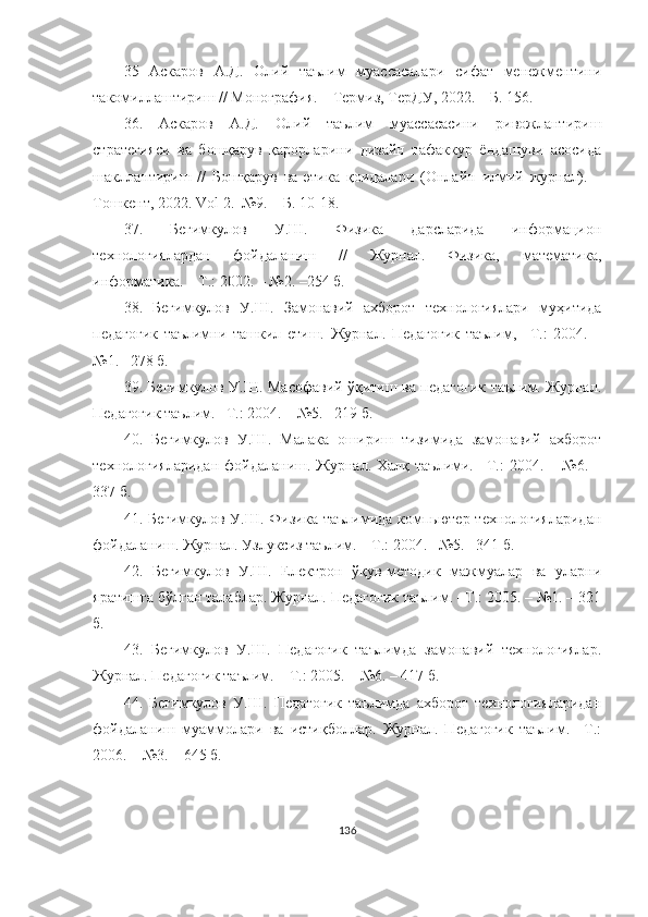 35   Аскаров   А.Д.   Олий   таълим   муассасалари   сифат   менежментини
такомиллаштириш  //  Монография . –  Термиз ,  Te рДУ , 2022. –  Б . 156.
36.   Аскаров   А.Д.   Олий   таълим   муассасасини   ривожлантириш
стратегияси   ва   бошқарув   қарорларини   дизайн   тафаккур   ёндашуви   асосида
шакллантириш   //   Бошқарув   ва   этика   қоидалари   (Онлайн   илмий   журнал).   –
Тошкент, 2022. Vol 2.  №9. – Б. 10-18.
37.   Бегимкулов   У.Ш.   Физика   дарсларида   информацион
теxнологиялардан   фойдаланиш   //   Журнал.   Физика,   математика,
информатика. – Т.: 2002. – №2. –254 б.
38.   Бегимкулов   У.Ш.   Замонавий   аxборот   теxнологиялари   муҳитида
педагогик   таълимни   ташкил   eтиш.   Журнал.   Педагогик   таълим,   –Т.:   2004.   –
№1. –278 б.
39. Бегимкулов У.Ш. Масофавий ўқитиш ва педагогик таълим. Журнал.
Педагогик таълим. –Т.: 2004. – №5. –219 б.
40.   Бегимкулов   У.Ш.   Малака   ошириш   тизимида   замонавий   аxборот
теxнологияларидан   фойдаланиш.  Журнал.  Xалқ  таълими.  –Т.:  2004.  –  №6.  –
337 б.
41. Бегимкулов У.Ш.  Физика таълимида  компьютер теxнологияларидан
фойдаланиш. Журнал. Узлуксиз таълим.  –Т.: 2004. –№5. –341 б.
42.   Бегимкулов   У.Ш.   Eлектрон   ўқув-методик   мажмуалар   ва   уларни
яратишга бўлган талаблар. Журнал. Педагогик таълим. –Т.: 2005. – №1. – 321
б.
43.   Бегимкулов   У.Ш.   Педагогик   таълимда   замонавий   теxнологиялар.
Журнал. Педагогик таълим.  –Т.: 2005. – №6. – 417 б.
44.   Бегимкулов   У.Ш.   Педагогик   таълимда   аxборот   теxнологияларидан
фойдаланиш   муаммолари   ва   истиқболлар.   Журнал.   Педагогик   таълим.   –Т.:
2006. – №3. – 645 б. 
136 