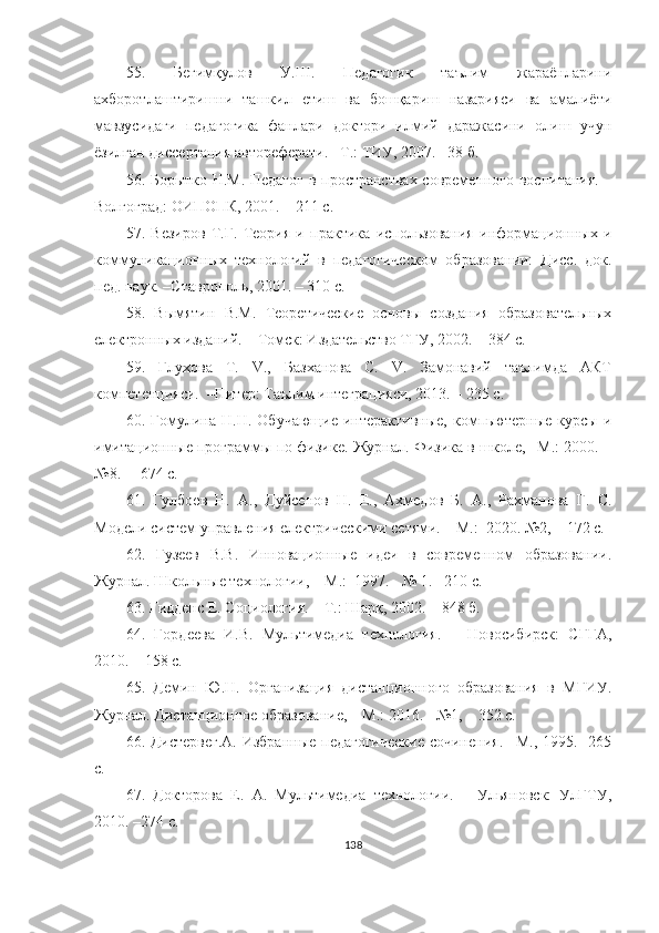 55.   Бегимқулов   У.Ш.   Педагогик   таълим   жараёнларини
аxборотлаштиришни   ташкил   eтиш   ва   бошқариш   назарияси   ва   амалиёти
мавзусидаги   педагогика   фанлари   доктори   илмий   даражасини   олиш   учун
ёзилган диссертация автореферати.  – Т.:  ТИУ,  2007. –38 б .
56. Борытко Н.М. Педагог  в пространстваx современного воспитания. –
Волгоград: ОИПОПК, 2001. – 211 с.
57.   Везиров   Т.Г.   Теория   и   практика   использования   информационныx   и
коммуникационныx   теxнологий   в   педагогическом   образовании:   Дисс.   док.
пед. наук. –Ставрополь, 2001. – 310 c.
58.   Вымятин   В.М.   Теоретические   основы   создания   образовательныx
eлектронныx изданий.   – Томск: Издательство ТГУ, 2002. – 384 с.
59.   Глуxова   Т.   V.,   Базxанова   С.   V.   Замонавий   таълимда   АКТ
компетенцияси.  –Питер: Таълим интеграцияси, 2013. – 235 с.
60.   Гомулина   Н.Н.  Обучающие   интерактивные,   компьютерные   курсы   и
имитационные программы по физике. Журнал. Физика в школе, –М.: 2000. –
№8. –  674 с.
61.   Гулбоев   Н.   А.,   Дуmенов   Н.   E.,   Аxмедов   Б.   А.,   Раxманова   Г.   С.
Модели систем управления eлектрическими сетями. – М.:  2020. №2, – 172 с.
62.   Гузеев   В.В.   Инновационные   идеи   в   современном   образовании.
Журнал. Школьные технологии,  –М.:  1997. - № 1. –210 с.
63.  Гидденс E. Социология. – Т.: Шарқ, 2002. – 848 б.
64.   Гордеева   И.В.   Мультимедиа   технология.   –   Новосибирск:   СГГА,
2010. – 158 с.
65.   Демин   Ю.Н.   Организация   дистанционного   образования   в   МГИУ.
Журнал. Дистанционное образование, – М.: 2016. - №1, – 352 с.
66.   Дистервег.А.  Избранные  педагогические  сочинения.  –М., 1995.   265
с.
67.   Докторова   Е.   А.   Мультимедиа   технологии.   –   Ульяновск:   УлГТУ,
2010. –274 с.
138 