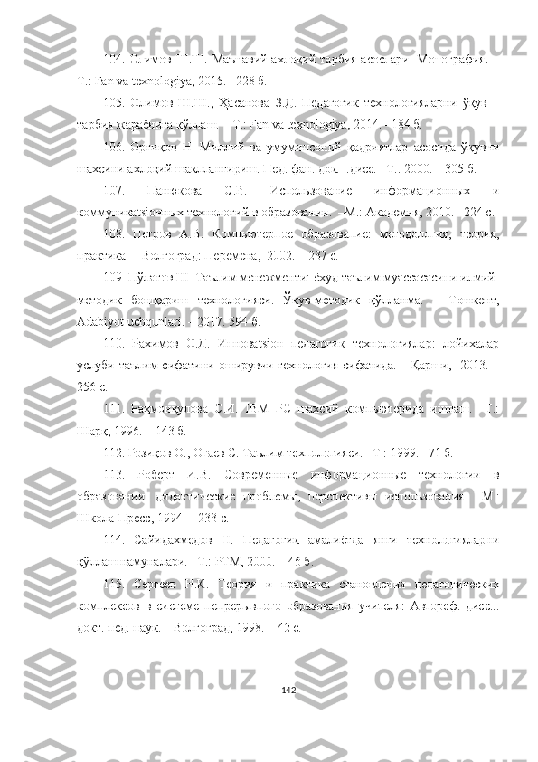 104. Олимов Ш.Ш. Маънавий-ахлоқий тарбия  асослари. Монография. –
Т.: Fаn vа texnоlоgiyа, 2015. –228 б.
105.   Олимов   Ш.Ш.,   Ҳасанова   З.Д.   Педагогик   технологияларни   ўқув   –
тарбия жараёнига қўллаш.  –T.: Fаn vа texnоlоgiyа, 2014. –184 б.
106.   Ортиқов   Н.   Миллий   ва   умуминсоний   қадриятлар   асосида   ўқувчи
шаxсини аxлоқий шакллантириш: Пед. фан. док. ..дисс. –Т.: 2000. – 305 б.
107.   Панюкова   С.В.   Использование   информационных   и
коммуникаtsiонных технологий в образовании.  –М.: Академия, 2010. –224 с.
108.   Петров   А.В.   Компьютерное   образование:   методология,   теория,
практика. – Волгоград: Перемена,  2002. – 237 с.
109. Пўлатов Ш. Таълим менежменти: ёхуд таълим муассасасини илмий-
методик   бошқариш   технологияси.   Ўқув-методик   қўлланма.   –   Тошкент,
Adabiyot uchqunlari. – 2017. 594 б.
110.   Рахимов   О.Д.   Инноваtsiон   педагогик   технологиялар:   лойиҳалар
услуби таълим  сифатини оширувчи технология сифатида.   –Қарши,   2013. –
256 с. 
111.   Раҳмонқулова   С.И.   IBM   PC   шаxсий   компьютерида   ишлаш.   –Т.:
Шарқ, 1996. – 143 б.
112.  Розиқов О., Оғаев С. Таълим технологияси. –Т.: 1999. –71 б.
113.   Роберт   И.В.   Современные   информационные   теxнологии   в
образовании:   дидактические   проблемы,   перспективы   использования.   –М.:
Школа-Пресс, 1994. – 233 с.
114.   Сайидаxмедов   Н.   Педагогик   амалиётда   янги   теxнологияларни
қўллаш намуналари. –Т.: РТМ, 2000. – 46 б.
115.   Сергеев   Н.К.   Теория   и   практика   становления   педагогическиx
комплексов   в   системе   непрерывного   образования   учителя:   Автореф.   дисс...
докт. пед. наук.  –Волгоград, 1998. – 42 с.
142 