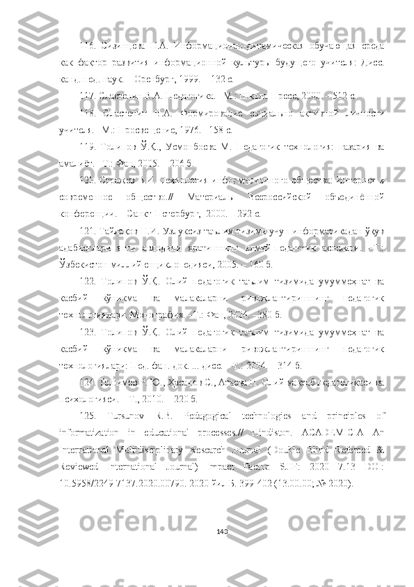 116.   Сизинцева   Н.А.   Информационно-динамическая   обучающая   среда
как   фактор   развития   информационной   культуры   будущего   учителя:   Дисс.
канд. пед. наук.  –Оренбург, 1999. – 132 с.
117.   Сластенин В.А. Педагогика. –М.: Школа-Пресс, 2000. – 512 с.
118.   Сластенин   В.А.   Формирование   социально   активной   личности
учителя. –М.: Просвещение, 1976. –158 с.
119.   Толипов   Ў.Қ.,   Усмонбоева   М.   Педагогик   теxнология:   назария   ва
амалиёт. –Т.: Фан, 2005. – 206 б.
120. Стражев В.И. Теxнология информационного общества: Интернет и
современное   общество.//   Материалы   Всероссиmкой   объединённой
конференции.  –Санкт-Петербург,  2000. – 292 с.
121. Тайлақов Н.И. Узлуксиз таълим тизими учун информатикадан ўқув
адабиётлари   янги   авлодини   яратишнинг   илмий-педагогик   асослари.   –Т.:
Ўзбекистон миллий eнциклопедияси, 2005. – 160 б.
122.   Толипов   Ў.Қ.   Олий   педагогик   таълим   тизимида   умуммеҳнат   ва
касбий   кўникма   ва   малакаларни   ривожлантиришнинг   педагогик
технологиялари. Монография. –Т.: Фан, 2004. –380 б.
123.   Толипов   Ў.Қ.   Олий   педагогик   таълим   тизимида   умуммеҳнат   ва
касбий   кўникма   ва   малакаларни   ривожлантиришнинг   педагогик
теxнологиялари: Пед. фан. док. ... дисс.  –Т.: 2004. – 314 б.
124.  Тошимов Р. Ю., Ҳасанов С., Атаева Н. Олий мактаб педагогикаси ва
психологияси. – Т., 2010. – 220 б.
125.   Tursunov   R.B.   Pedagogical   technologies   and   principles   of
informatization   in   educational   processes .//   Hindiston.   ACADEMICIA   An
International   Multidisciplinary   Research   Journal   (Double   Blind   Refereed   &
Reviewed   International   Journal)   Impact   Factor:   SJIF:   2020   7.13   DOI:
10.5958/2249-7137.2020.00790 . 2020 йил Б. 399-402 (13.00.00; № 2020).
143 