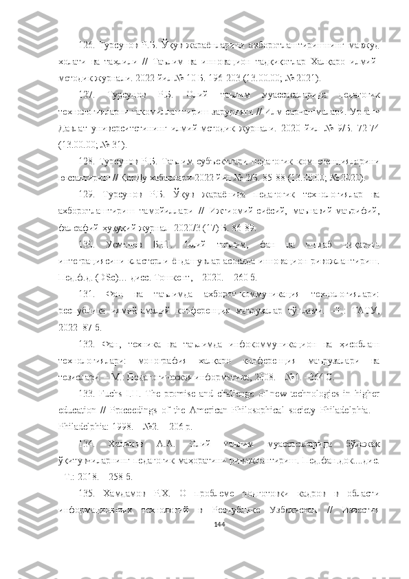 126.   Турсунов   Р.Б.   Ўқув   жараёнларини   ахборотлаштиришнинг   мавжуд
холати   ва   таҳлили   //   Таълим   ва   инновацион   тадқиқотлар   Халқаро   илмий-
методик журнали. 2022 йил № 10 Б. 196-203 (13.00.00; № 2021).
127.   Турсунов   Р.Б.   Олий   таълим   муассасаларида   педагогик
технологияларни такомиллаштириш зарурияти / / Илм сарчашмалари. Урганч
Давлат   университетининг   илмий-методик   журнали.   2020   йил   №   9/Б.   72-74
(13.00.00; № 31).
128.   Турсунов   Р.Б.   Таълим   субъектлари   педагогик   компетенцияларини
юксалтириш // ҚарДу хабарлари 2022 йил № 2/Б. 85-88 (13.00.00; № 2020).
129.   Турсунов   Р.Б.   Ўқув   жараёнида   педагогик   технологиялар   ва
ахборотлаштириш   тамойиллари   //   Ижтиомий-сиёсий,   маънавий-маърифий,
фалсафий-ҳуқуқий журнал  2020/3 (17) Б. 86-89.
130.   Усмонов   Б.Ш.   Олий   таълим,   фан   ва   ишлаб   чиқариш
интеграциясини кластерли ёндашувлар асосида инновацион ривожлантириш.
Пед.ф.д. (DSc)… дисс. Тошкент, – 2020. – 260 б.
131.   Фан   ва   таълимда   аxборот-коммуникация   теxнологиялари:
республика   илмий-амалий   конференция   маърузалар   тўплами.   –Т.:   ТАТУ,
2022–87 б.
132.   Фан,   теxника   ва   таълимда   инфокоммуникацион   ва   ҳисоблаш
теxнологиялари:   монография   xалқаро   конференция   маърузалари   ва
тезислари. – М.: Педагогическая информатика, 2008. – №1. –364 С.
133.   Fuchs   I.H.   The   prоmise   аnd   chаllenge   оf   new   technоlоgies   in   higher
educаtiоn   //   Prоceedings   оf   the   Аmericаn   Philоsоphicаl   sоciety   Philаdelphiа.   –
Philаdelphiа: 1998. – №2. – 206 p.
134.   Халиков   А.А.   Олий   таълим   муассасаларида   бўлажак
ўқитувчиларнинг педагогик  маҳоратини  ривожлантириш. Пед.фан.док....дис.
- Т.: 2018. – 258 б.
135.   Xамдамов   Р.X.   О   проблеме   подготовки   кадров   в   области
информационныx   теxнологий   в   Республике   Узбекистан   //   Известия
144 