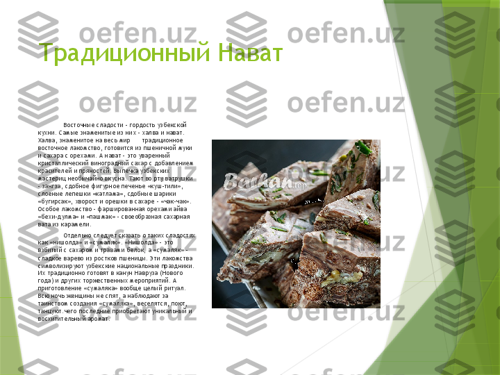 Традиционный Нават
Восточные сладости – гордость узбекской 
кухни. Самые знаменитые из них – халва и нават. 
Халва, знаменитое на весь мир      традиционное 
восточное лакомство, готовится из пшеничной муки 
и сахара с орехами. А нават - это уваренный 
кристаллический виноградный сахар с добавлением 
красителей и пряностей. Выпечка узбекских 
мастериц необычайно вкусна. Тают во рту ватрушки 
- зангза, сдобное фигурное печенье «куш-тили», 
слоеные лепешки «катлама», сдобные шарики 
«бугирсак», хворост и орешки в сахаре – «чак-чак». 
Особое лакомство - фаршированная орехами айва 
«бехи-дулма» и «пашмак» - своеобразная сахарная 
вата из карамели.
Отдельно следует сказать о таких сладостях 
как «нишолда» и «сумаляк». «Нишолда» - это 
взбитый с сахаром и травами белок, а «сумаляк» - 
сладкое варево из ростков пшеницы. Эти лакомства 
символизируют узбекские национальные праздники. 
Их традиционно готовят в канун Навруза (Нового 
года) и других торжественных мероприятий. А 
приготовление «сумаляка» вообще целый ритуал. 
Всю ночь женщины не спят, а наблюдают за 
таинством создания «сумаляка», веселятся, поют, 
танцуют.чего последние приобретают уникальный и 
восхитительный аромат.                 