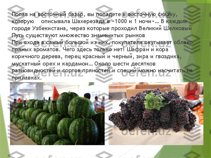 Попав на восточный базар, вы попадете в восточную сказку, 
которую    описывала Шахерезада в «1000 и 1 ночи»… В каждом 
городе Узбекистана, через которые проходил Великий Шелковый 
Путь существуют множество знаменитых рынков
При входе в самый большой из них, покупателя окутывает облако 
пряных ароматов. Чего здесь только нет! Шафран и кора 
коричного дерева, перец красный и черный, зира и гвоздика, 
мускатный орех и кардамон… Около шести десятков 
разновидностей и сортов пряностей и специй можно насчитать на 
прилавках.                  