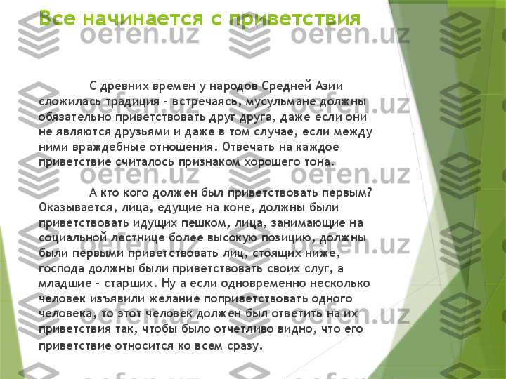 Все начинается с приветствия
С древних времен у народов Средней Азии 
сложилась традиция - встречаясь, мусульмане должны 
обязательно приветствовать друг друга, даже если они 
не являются друзьями и даже в том случае, если между 
ними враждебные отношения. Отвечать на каждое 
приветствие считалось признаком хорошего тона. 
А кто кого должен был приветствовать первым? 
Оказывается, лица, едущие на коне, должны были 
приветствовать идущих пешком, лица, занимающие на 
социальной лестнице более высокую позицию, должны 
были первыми приветствовать лиц, стоящих ниже, 
господа должны были приветствовать своих слуг, а 
младшие - старших. Ну а если одновременно несколько 
человек изъявили желание поприветствовать одного 
человека, то этот человек должен был ответить на их 
приветствия так, чтобы было отчетливо видно, что его 
приветствие относится ко всем сразу.                   