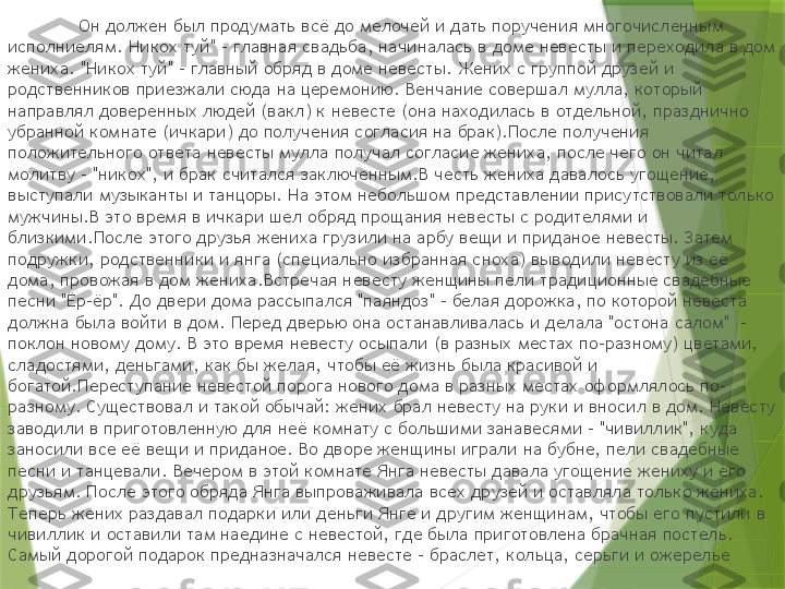 Он должен был продумать всё до мелочей и дать поручения многочисленным 
исполниелям. Никох туй" - главная свадьба, начиналась в доме невесты и переходила в дом 
жениха. "Никох туй" - главный обряд в доме невесты. Жених с группой друзей и 
родственников приезжали сюда на церемонию. Венчание совершал мулла, который 
направлял доверенных людей (вакл) к невесте (она находилась в отдельной, празднично 
убранной комнате (ичкари) до получения согласия на брак).После получения 
положительного ответа невесты мулла получал согласие жениха, после чего он читал 
молитву - "никох", и брак считался заключенным.В честь жениха давалось угощение, 
выступали музыканты и танцоры. На этом небольшом представлении присутствовали только 
мужчины.В это время в ичкари шел обряд прощания невесты с родителями и 
близкими.После этого друзья жениха грузили на арбу вещи и приданое невесты. Затем 
подружки, родственники и янга (специально избранная сноха) выводили невесту из её 
дома, провожая в дом жениха.Встречая невесту женщины пели традиционные свадебные 
песни "Ёр-ёр". До двери дома рассыпался "паяндоз" - белая дорожка, по которой невеста 
должна была войти в дом. Перед дверью она останавливалась и делала "остона салом"  - 
поклон новому дому. В это время невесту осыпали (в разных местах по-разному) цветами, 
сладостями, деньгами, как бы желая, чтобы её жизнь была красивой и 
богатой.Переступание невестой порога нового дома в разных местах оформлялось по-
разному. Существовал и такой обычай: жених брал невесту на руки и вносил в дом. Невесту 
заводили в приготовленную для неё комнату с большими занавесями - "чивиллик", куда 
заносили все её вещи и приданое. Во дворе женщины играли на бубне, пели свадебные 
песни и танцевали. Вечером в этой комнате Янга невесты давала угощение жениху и его 
друзьям. После этого обряда Янга выпроваживала всех друзей и оставляла только жениха. 
Теперь жених раздавал подарки или деньги Янге и другим женщинам, чтобы его пустили в 
чивиллик и оставили там наедине с невестой, где была приготовлена брачная постель. 
Самый дорогой подарок предназначался невесте - браслет, кольца, серьги и ожерелье                 