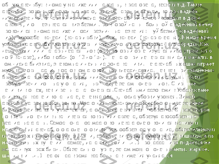 общую свадьбу: в доме у жениха или невесты, в ресторане, кафе и т.д.Такие 
свадьбы проводятся довольно часто, но ещё нередки случаи, когда свадьба 
длится два дня. В первый день маленький свадебный вечер проходит в доме 
невесты, и он называется "киз базми". Во второй день - большой свадебный вечер 
проводится в доме жениха и носит различные названия: "туй базми" (свадебный 
пир), "муххабат кечаси" (вечер любви), "бахт кечаси" (вечер счастья).В наше время 
узбекские свадьбы часто включают и традиционные и современные обряды. Как 
дань традиции и теперь дается плов (ош), который организуется либо утром (от 6 
до 9 вечера), либо в обед (от 13 до 15ч). На него приглашаются жители махали, в 
том числе близкие, знакомые и дальние родственники. На свадебных ошах играет 
музыка, поют песни, в основном спокойные, классические. Так как приглашенных 
бывает очень много, ставят в ряд длинные столы и скамьи или стулья. Гости 
пробую традиционные угощения, пьют чай, а затем подают плов. Спиртные 
напитки в ошах, как и раньше не подаются.Свадебными сезонами в Узбекистане 
считаются весна и конец лета, а также осень, после уборки урожая. Зимой 
свадьбы устраиваются редко. Место для проведения свадебного пира заранее 
благоустраивается и украшается, столы расставляются П-образно. С трех сторон 
по краю площадки вывешиваются ковры или сюзане, образуя своеобразные 
расписные стены. Самое почетное место во главе стола отводится жениху и 
невесте.Для свадебного стола готовится разнообразное угощение, обязательными 
из которых являются фрукты, дыни, арбузы, виноград, сухофрукты, кишмиш, а из 
национальных кушаний - самса, лепешки, чай и т.д.В процессе пира подается не 
менее двух-трех блюд. Обязательно шурпа, затем можно подать манты, жаркое, 
шашлык и т.д.В настоящее время все больше внимания уделяется                 