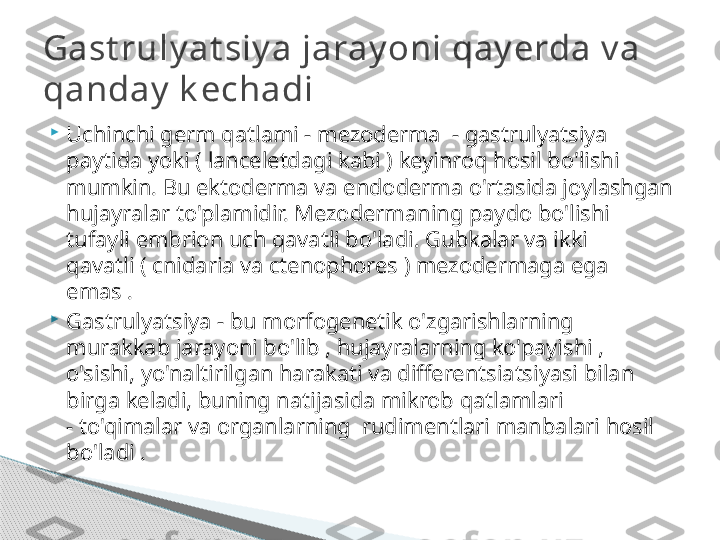 
Uchinchi germ qatlami - mezoderma  - gastrulyatsiya 
paytida yoki ( lanceletdagi kabi ) keyinroq hosil bo'lishi 
mumkin. Bu ektoderma va endoderma o'rtasida joylashgan 
hujayralar to'plamidir. Mezodermaning paydo bo'lishi 
tufayli embrion uch qavatli bo'ladi. Gubkalar va ikki 
qavatli ( cnidaria va ctenophores ) mezodermaga ega 
emas .

Gastrulyatsiya - bu morfogenetik o'zgarishlarning 
murakkab jarayoni bo'lib , hujayralarning ko'payishi , 
o'sishi, yo'naltirilgan harakati va differentsiatsiyasi bilan 
birga keladi, buning natijasida mikrob qatlamlari 
- to'qimalar va organlarning  rudimentlari manbalari hosil 
bo'ladi .Gast ruly at siy a jaray oni qay erda v a 
qanday  k echadi     