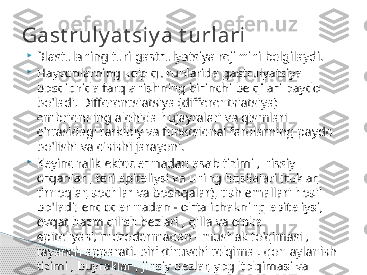 
Blastulaning turi gastrulyatsiya rejimini belgilaydi.

Hayvonlarning ko'p guruhlarida gastrulyatsiya 
bosqichida farqlanishning birinchi belgilari paydo 
bo'ladi. Differentsiatsiya (differentsiatsiya) - 
embrionning alohida hujayralari va qismlari 
o'rtasidagi tarkibiy va funktsional farqlarning paydo 
bo'lishi va o'sishi jarayoni.

Keyinchalik ektodermadan asab tizimi , hissiy 
organlar , teri epiteliysi va uning hosilalari (tuklar, 
tirnoqlar, sochlar va boshqalar), tish emallari hosil 
bo'ladi; endodermadan - o'rta ichakning epiteliysi, 
ovqat hazm qilish bezlari , gilla va o'pka 
epiteliyasi; mezodermadan - mushak to'qimasi , 
tayanch apparati, biriktiruvchi to'qima , qon aylanish 
tizimi , buyraklar , jinsiy bezlar, yog 'to'qimasi va 
boshqalar.

Hayvonlarning turli guruhlarida bir xil germ 
qatlamlari bir xil organ tizimlari va to'qimalarini hosil 
qiladi.Gast ruly at siy a t urlari     