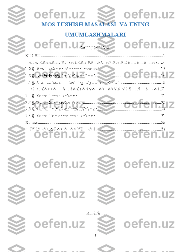 MOS TUSHISH MASALASI  VA UNING
UMUMLASHMALARI
MUNDARIJA
KIRISH. .................................................................................................................... 1
I BOB. KARRALI, MURAKKAB VA TANLANMA MOS TUSHISHLAR . . . . 4
1.2-§. Mos tushishlar. Monmort masalasi ........................................................... 13
1.3-§. Hodisalar yig’indisining ehtimoli. .............................................................. 15
1.4-§. N ta hodisadan m tasining ro‘y berish ehtimoli ....................................... 18
II BOB. KARRALI, MURAKKAB VA TANLANMA MOS TUSHISHLAR . 21
2.1-§. Karrali mos tushishlar ................................................................................ 21
2.2-§. Murakkab mos tushishlar .......................................................................... 26
2.3-§. Karrali murakkab mos tushishlar ............................................................. 29
2.4-§. Karrali tanlanma mos tushishlar ............................................................... 31
Xulosa ..................................................................................................................... 35
FOYDALANILGAN ADABIYOTLAR .............................................................. 37
KIRISH.
1 