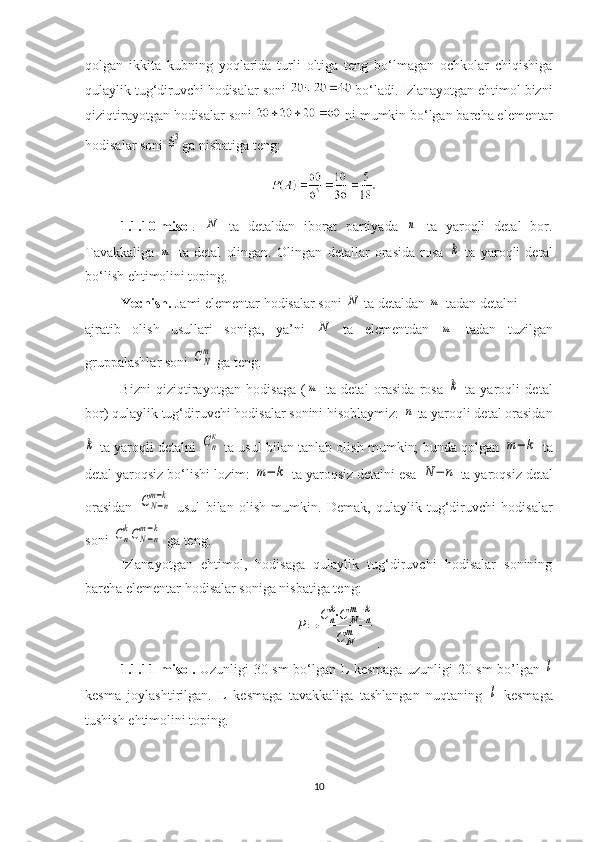 qolgan   ikkita   kubning   yoqlarida   turli   oltiga   teng   bo‘lmagan   ochkolar   chiqishiga
qulaylik tug‘diruvchi hodisalar soni   bo‘ladi. Izlanayotgan ehtimol bizni
qiziqtirayotgan hodisalar soni   ni mumkin bo‘lgan barcha elementar
hodisalar soni 63 ga nisbatiga teng:
1.1.10-misol .  	
N   ta   detaldan   iborat   partiyada  	n   ta   yaroqli   detal   bor.
Tavakkaliga  	
m   ta   detal   olingan.   Olingan   detallar   orasida   rosa  	k   ta   yaroqli   detal
bo‘lish ehtimolini toping.
Yechish.  Jami elementar hodisalar soni 	
N  ta detaldan 	m  tadan detalni
ajratib   olish   usullari   soniga,   ya’ni  	
N   ta   elementdan  	m   tadan   tuzilgan
gruppalashlar soni 	
СN
m  ga teng.
Bizni   qiziqtirayotgan   hodisaga   (	
m   ta   detal   orasida   rosa  	k   ta   yaroqli   detal
bor) qulaylik tug‘diruvchi hodisalar sonini hisoblaymiz: 	
n  ta yaroqli detal orasidan	
k
 ta yaroqli detalni  	Сn
к  ta usul bilan tanlab olish mumkin; bunda qolgan 	
m−	k  ta
detal yaroqsiz bo‘lishi lozim: 	
m−	k  ta yaroqsiz detalni esa 	N	−	n  ta yaroqsiz detal
orasidan  	
CN−n	
m−k   usul   bilan   olish   mumkin.   Demak,   qulaylik   tug‘diruvchi   hodisalar
soni 	
Сn
kCN−n	
m−k  ga teng.
Izlanayotgan   ehtimol,   hodisaga   qulaylik   tug‘diruvchi   hodisalar   sonining
barcha elementar hodisalar soniga nisbatiga teng:	
P=	
C	n
k⋅C	N−n	
m−k	
C	N
m
.
1.1.11-misol.   Uzunligi 30 sm bo‘lgan L kesmaga uzunligi 20 sm bo’lgan  	
l
kesma   joylashtirilgan.   L   kesmaga   tavakkaliga   tashlangan   nuqtaning  	
l   kesmaga
tushish ehtimolini toping.
10 