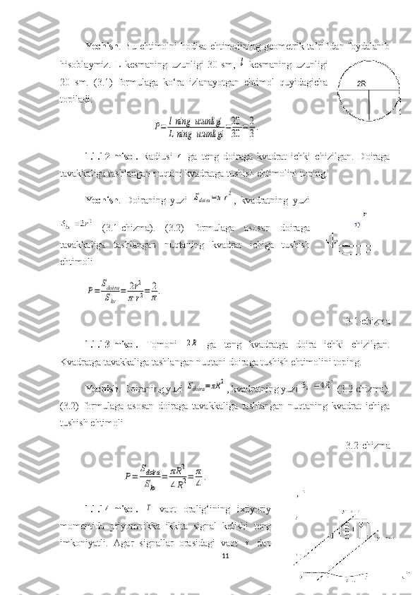 Yechish . Bu ehtimolni  hodisa  ehtimolining geometrik ta’rifidan foydalanib
hisoblaymiz.   L   kesmaning   uzunligi   30   sm,  l   kesmaning   uzunligi
20   sm.   (3.1)   formulaga   ko‘ra   izlanayotgan   ehtimol   quyidagicha
topiladi:	
P=	lning	uzunligi	
L	ning	uzunligi	=20
30	=	2
3.
1.1 .12-misol.   Radiusi  	
r   ga   teng   doiraga   kvadrat   ichki   chizilgan.   Doiraga
tavakkaliga tashlangan nuqtani kvadratga tushish ehtimolini toping.
Yechish .   Doiraning   yuzi  	
Sdoira	=π	r2 ,   kvadratning   yuzi
  (3.1-chizma).   (3.2)   formulaga   asosan   doiraga
tavakkaliga   tashlangan   nuqtaning   kvadrat   ichiga   tushish
ehtimoli       	
P=	
Sdoira
Skv	
=	2r2	
π	r2=	2
π.
     
3.1-chizma
1. 1 .13-misol.   Tomoni  	
2R   ga   teng   kvadratga   doira   ichki   chizilgan.
Kvadratga tavakkaliga tashlangan nuqtani doiraga tushish ehtimolini toping. 
Yechish . Doiraning yuzi 
Sdoira	=πR	2 , kvadratning yuzi   (3.2-chizma).
( 3. 2)   formulaga   asosan   doiraga   tavakkaliga   tashlangan   nuqtaning   kvadrat   ichiga
tushish   ehtimoli
3. 2 -chizma	
P=	
Sdoira
Skv	
=	πR	2	
4R2=	π
4	
.
 
1.1.14 -misol.  	
T   vaqt   oralig‘ining   ixtiyoriy
momentida   priyomnikka   ikkita   signal   kelishi   teng
imkoniyatli.   Agar   signallar   orasidagi   vaqt  	
τ   dan
11 