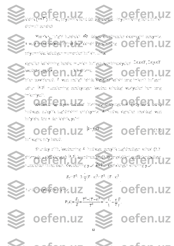 kichik (τ<T ) bo‘lsa, priyomnik band deb hisoblanadi. Priyomnikning band bo‘lish
ehtimoli qancha?
Yechish.   To‘g‘ri   burchakli  	
xOy   dekart   koordinatalar   sistemasini   qaraymiz.	
x
 va 	y− mos ravishda birinchi va ikkinchi signallarning 
priyomnikka keladigan momentlari bo‘lsin. Unda                          
signallar   kelishining   barcha   mumkin   bo‘lgan   kombinatsiyalari  	
0≤	x≤T	,0≤	y≤T
kvadrat nuqtalari                    3.3-chizma.
bilan   tasvirlanadi.  	
T   vaqt   oralig‘i   ichida   signallar   kelishi   teng   imkonli   bo‘lgani
uchun  	
(x;y)   nuqtalarning   qaralayotgan   kvadrat   sohadagi   vaziyatlari   ham   teng
imkoniyatli.
Kvadradning   qaysi   nuqtalari   bizni   qiziqtirayotgan  	
A   (priyomnik   band)
hodisaga   qulaylik   tug‘dirishini   aniqlaymiz.  	
A   hodisa   signallar   orasidagi   vaqt
bo‘yicha farq 	
τ  dan kichik, ya’ni 	
|x−	y|<τ
                                                    (3.2)
bo‘lsagina ro‘y beradi.
Shunday   qilib,   kvadratning  	
A   hodisaga   qaraylik   tug‘diradigan   sohasi   (3.3-
chizmada u shrtixlangan)  	
(x,y)   koordinatalari (3.2) tengsizlikni qanoatlantiradigan
nuqtalardan iborat ekan. Kvadratning yuzi 	
S=T2;  shtrixlangan sohaning yuzi 	
S0=	T2−	2⋅1
2(T−	τ)2=	T2−	(T−	τ)2
.
Bundan quyidagini olamiz:	
P(A)=	
S0
S	=	T2−	(T−	τ)2	
T2	=	1−	(1−	τ
T	)
2
.
12 