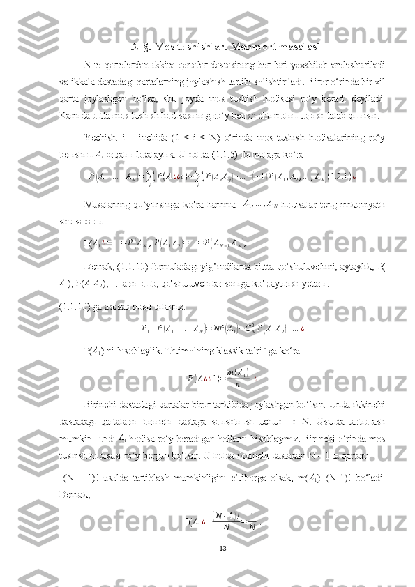 1.2-§. Mos tushishlar. Monmort masalasi
N ta qartalardan ikkita qartalar  dastasining  har biri  yaxshilab aralashtiriladi
va ikkala dastadagi qartalarning joylashish tartibi solishtiriladi. Biror o‘rinda bir xil
qarta   joylashgan   bo‘lsa,   shu   joyda   mos   tushish   hodisasi   ro‘y   beradi   deyiladi.
Kamida bitta mos tushish hodisasining ro‘y berish ehtimolini topish talab qilinsin. 
Yechish.   i   –   inchida   (1   ≤   i   ≤   N)   o‘rinda   mos   tushish   hodisalarining   ro‘y
berishini Ai  orqali ifodalaylik. U holda (1.1.5) formulaga ko‘ra	
P(A1+…	+AN)=∑i	
P(A¿¿i)−∑i	
P(AiAj)+…	+(−1)P(A1,A2,…	,AN)(1.2	.1)¿
Masalaning   qo‘yilishiga  ko‘ra  hamma   	
A1,…	,AN   hodisalar  teng  imkoniyatli
shu sababli
P( A
1 ¿ = … = P	
( A
N	) , P	( A
1 A
2	) = … = P	( A
N − 1 A
N	) , … .
Demak, (1.1.10) formuladagi yig’indilarda bittta qo‘shuluvchini, aytaylik, P(	
A1
), P(	A1A2 ), ... larni olib, qo‘shuluvchilar soniga ko‘paytirish yetarli. 
(1.1.10) ga asosan hosil qilamiz:	
P1=	P(A1+…	+AN)=	NP	(A1)−CN2P(A1A2)+…	¿
P( A
1 ) ni hisoblaylik. Ehtimolning klassik ta’rifiga ko‘ra 
P ( A ¿ ¿ 1 ) = m ( A
1 )
n . ¿
Birinchi dastadagi qartalar biror tarkibida joylashgan bo‘lsin. Unda ikkinchi
dastadagi   qartalarni   birinchi   dastaga   solishtirish   uchun     n=N!   Usulda   tartiblash
mumkin. Endi  A
1  hodisa ro‘y beradigan hollarni hisoblaymiz. Birinchi o‘rinda mos
tushish hodisasi ro‘y bergan bo‘lsin. U holda ikkinchi dastadan N – 1 ta qartani
  (N   –   1)!   usulda   tartiblash   mumkinligini   e’tiborga   olsak,   m( A
1 )=(N-1)!   bo‘ladi.
Demak,    
P(	
A1¿=	(N	−1)!	
N	=	1
N  .
13 