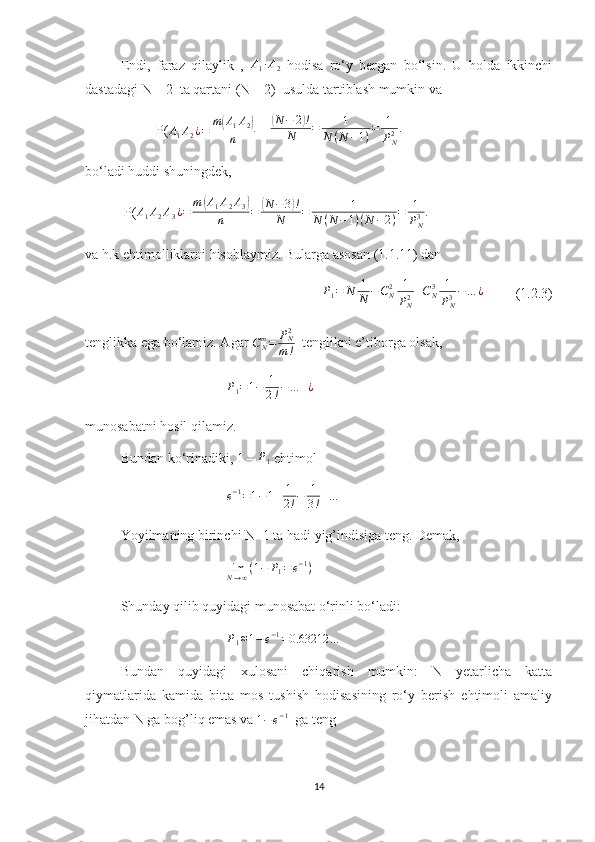 Endi,   faraz   qilaylik   ,  A1∙A2   hodisa   ro‘y   bergan   bo‘lsin.   U   holda   ikkinchi
dastadagi N – 2  ta qartani (N – 2)  usulda tartiblash mumkin va 
P(
A
1 A
2 ¿ = m	
( A
1 A
2	)
n  = 	( N − 2	) !
N = 1
N ( N − 1 ) = 1
P
N2 .
bo‘ladi huddi shuningdek,
 P( A
1 A
2 A
3 ¿ = m	
( A
1 A
2 A
3	)
n =	( N − 3	) !
N = 1
N ( N − 1 ) ( N − 2 ) = 1
P
N3 .
va h.k ehtimolliklarni hisoblaymiz. Bularga asosan (1.1.11) dan 	
P1=	N	1
N	−CN2	1
PN2+CN3	1
PN3−	…	¿
         (1.2.3)
tenglikka ega bo‘lamiz. Agar 
C
Nm
= P
N2
m !   tenglikni e’tiborga olsak,
P
1 = 1 − 1
2 ! − … + ¿
munosabatni hosil qilamiz.
Bundan ko‘rinadiki, 1 – 	
P1  ehtimol
e − 1
= 1 − 1 + 1
2 ! − 1
3 ! + …
Yoyilmaning birinchi N+1 ta hadi yig’indisiga teng. Demak, 
lim
N → ∞ ( 1 − P
1 = e − 1
)
Shunday qilib quyidagi munosabat o‘rinli bo‘ladi:	
P1≈1−e−1=0.63212	…
Bundan   quyidagi   xulosani   chiqarish   mumkin:   N   yetarlicha   katta
qiymatlarida   kamida   bitta   mos   tushish   hodisasining   ro‘y   berish   ehtimoli   amaliy
jihatdan N ga bog’liq emas va 	
1−	e−1   ga teng
14 