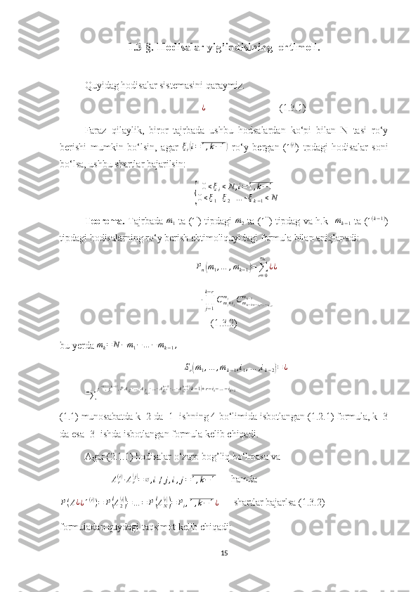 1.3-§. Hodisalar yig’indisining  ehtimoli.
Quyidag hodisalar sistemasini qaraymiz. 
              ¿                               (1.3.1)
Faraz   qilaylik,   biror   tajrbada   ushbu   hodsalardan   ko‘pi   bilan   N   tasi   ro‘y
berishi   mumkin   bo‘lsin,   agar   ξ
i	
( i = 1 , k − 1	)
  ro‘y   bergan   (	1(i) )   tpdagi   hodisalar   soni
bo‘lsa, ushbu shartlar bajarilsin:	
{	
0≤ξi≤N	,i=1,k−1	
0≤ξ1+ξ2+…	+ξk−1≤N
Teorema.   Tajrbada   m
1   ta (	
1' ) tipdagi   m
2   ta (	1'' ) tipdag va h.k    m
k − 1   ta (
1 ( k − 1 )
)
tipdagi hodisalarning ro‘y berish ehtimoliquyidagi formula bilan aniqlanadi:	
Pn(m1,…	,mk−1)=∑r=0
mk
¿¿	
∙∏j−1
k−r
Cmj+ij	
mj	Cmk−1+r−i1−…−ik−2	
mk−1
(1.3.2)
bu yerda 	
mk=	N	−m1−…	−mk−1,	
Sr(m1,…	,mk−1,i1,…	,ik−2)=¿
=	
∑	
j(−1),j(k−1),PAj1(1)∙…∙Ajm1+i(1)∙…∙Aj1(k−1)(k−1)∙…∙Ajm(k−1)(k−1)(k−1)+r−i1−…−ik−2
(1.1) munosabatda k=2 da [1] ishning 4-bo‘limida isbotlangan (1.2.1) formula, k=3
da esa [3] ishda isbotlangan formula kelib chiqadi.
Agar (2.1.1) hodisalar o‘zaro bog’liq bo‘lmasa va 
                      A
r( i )
∙ A
r	
( j)
= ∅ , i ≠ j , i , j = 1 , k − 1
      hamda 
P ( A ¿
¿ 1 ( i )
) = P	
( A
2	( i))
= … = P	( A
N	( i))
= P
i , 1 , k − 1 ¿       shartlar bajarlsa (1.3.2)
formuladan quydagi taqsimot kelib chiqadi:
15 