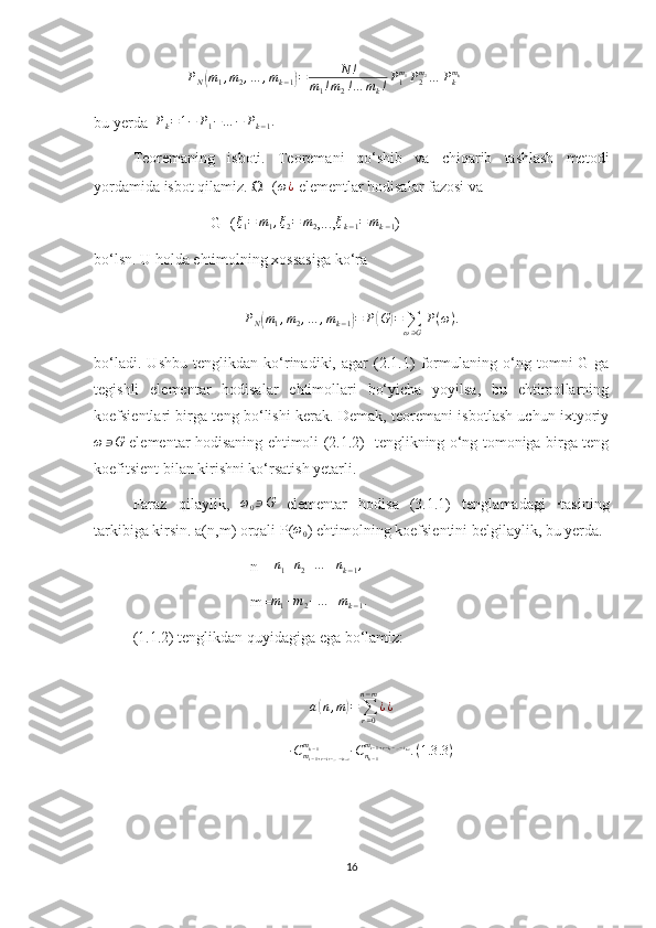                          P
N( m
1 , m
2 , … , m
k − 1	) = N !
m
1 ! m
2 ! … m
k ! P
1m
1
P
2m
2
… P
km
k
    
bu yerda   P
k = 1 − P
1 − … − P
k − 1 .
 
Teoremaning   isboti.   Teoremani   qo‘shib   va   chiqarib   tashlash   metodi
yordamida isbot qilamiz.  Ω =( ω ¿
 elementlar hodisalar fazosi va  
G=(	
ξ1=	m1,ξ2=	m2 ,...,	ξk−1=mk−1 ) 
bo‘lsn. U holda ehtimolning xossasiga ko‘ra 
P
N	
( m
1 , m
2 , … , m
k − 1	) = P	( G	) =
∑
ω ∋ G P ( ω ) .
bo‘ladi.   Ushbu   tenglikdan   ko‘rinadiki,   agar   (2.1.1)   formulaning   o‘ng   tomni   G-ga
tegishli   elementar   hodisalar   ehtimollari   bo‘yicha   yoyilsa,   bu   ehtimollarning
koefsientlari birga teng bo‘lishi kerak. Demak, teoremani isbotlash uchun ixtyoriy
ω ∋ G
  elementar hodisaning ehtimoli (2.1.2)   tenglikning o‘ng tomoniga birga teng
koefitsient bilan kirishni ko‘rsatish yetarli.
Faraz   qilaylik,   ω
0 ∋ G
  elementar   hodisa   (3.1.1)   tenglamadagi   ∙tasining
tarkibiga kirsin. a(n,m) orqali P(	
ω0 ) ehtimolning koefsientini belgilaylik, bu yerda.
n = 	
n1+n2+…	+nk−1,
m=	
m1+m2+…	+mk−1.
(1.1.2) tenglikdan quyidagiga ega bo‘lamiz:
a	
( n , m	) =
∑
r = 0n − m
¿ ¿
∙ C
m
i − 1 + r − i
1 − … − i
k − 2m
k − 1
∙ C
n
k − 1m
i − 1 + r − i
1 − … − i
k − 2
. ( 1.3 .3 )
16 