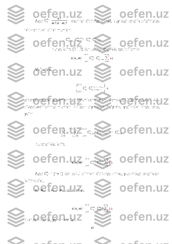 Agar  Cnm=	n!	
m!(n−m)!      ekanligi e’tiborga olinsa, quyidagi tenglik to‘g’rilgiga
ishonch hosil qilish mumkin:
C
m
j + n
jm
j
∙ C
n
jm
j + n
j
= C
n
jm
j
∙ С
n
j − m
ji
j
.
Bunga ko‘ra (2.1.2) dan ushbu tenglikka ega bo‘lamiz:
a	
( n , m	) =
∏
j = 1k − 1
C
n
jm
j
∙ C
n
j − m
ji
j
∑
r = 0n − m
¿ ¿
Ma’lumki,	
(∏j=1	
k−2
Cnj
ij∙Cnk−1−mk−1	
r−ij−…−ik−2
)∙¿
gipergeometrik     taqsimotning     umumlashmasidir.   Demak,   (2.1.2)   nig  	
i1,i2,…	,ik−1
o‘zgaruvchilarning   mumkin   bo‘lgan   qiymatlari   bo‘yicha   yig’indisi   birga   teng,
ya’ni	
∑i1=0
r	
…	∑ik−2=0	
r−i1−…−ik−3
∏j=1
k−2
Cnj+mj	
ij	∙Cnk−1−mk−1	
r−i1−…−ik−2=Cn−mr	.
Bu tenglikka ko‘ra
                             	
a(n,m)=∏j=1
k−2
Cnj
mj∙Cnk−1
mk−1∑r=0	
n−m
¿¿
Agar   C
n0
= 1
  (n	
≥0 ) deb qabul qilinishi e’tiborga olinsa, yuqoridagi tenglikdan
ko‘rinadiki,
n
1 = m
1 , … , n
k − 1 = m
k − 1  da n=m va 	
a(n,m)=∏j=1
k−2
Cnj
mj∙Cnk−1
mk−1∑r=0	
n−m
¿¿
boshqa hollarda, ya’ni n<m da
17 