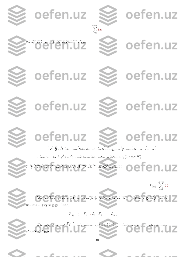∑r=0	
n−m
¿¿va a(n,m)=0.  Teorema isbot bo‘ldi.
1.4-§. N ta hodisadan m tasining ro‘y berish ehtimoli
1-teorema.  A
1 , A
2 ... 	
A3  hodisalardan rosa m tasining (1 ≤ m ≤ N
)
ro‘y berish ehtimoli 	
P[m]  ushbu formula bilan aniqlanadi:
P
[ m ] =
∑
r = 0N − m
¿ ¿
Izoh.  Oldingi paragrafdagi natijaga ko‘ra birorta ham hodisaning ro‘y berish
ehtimoli quydagiga  teng
P
[ 0 ] = 1 - 	
S1+¿  S2−S3+…	±SN  .
Demak, agar biz  	
S0=1   deb qabul qilsak, (1.2.1)     formula m = 0 uchun ham
o‘rinli bo‘ladi. 
18 