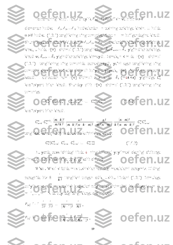 Teoremaning isboti. Faraz qilaylik P[0]=	P(B)  bo‘lsin va biror 	ω	∋B
elementar   hodisa      	
A1,A2,…	AN   hodisalardan     n   tasining   tarkibiga   kirsin.   U   holda	
ω	∋B
  hodisa   (1.2.1) tenglikning o‘ng tomoniga faqat n = m bo‘lgandagina kiradi.
Shuni   qayd   etib   o‘tamizki,   agar   ω A
1 , A
2 , … A
N   hodisalardan   N   tasining   tarkibiga
kirsa, u holda P(	
ω )   ehtimol (1.2.1) tenglikdagi  	Sm,Sm+1,…	Sn   yig’indilar tarkibiga
kiradi va  S
n + 1 , … S
N  yigindilar tarkibiga kirmaydi. Demak, n < m da  P( ω
)    ehtimol
(1.2.1)     tenglikning   o‘ng   tomonida   qatnashmaydi,   ya’ni   agar   tenglikning   o‘ng
tomonini elementar hodisalar ehtimoli bo‘yicha yoysak, P( ω
)     lar o‘zaro qisqarib
ketadi.     Haqiqatdan   ham   P(	
ω )   ehtimoli   n   >   m   da    	Sk   (m	¿k≤n )     yigindiga   C
nk
koefitsiyent   bilan   kiradi.   Shunday   qilib   P(	
ω )     ehtimol   (1.2.1)   tenglikning   o‘ng
tomoniga 
C
nk
− C
m + 1m
C
nm + 1
+ C
m + 2m
C
nm + 2
− … ± C
n − mm
C
nn − m
.
                 (1.4.2)
koefitsiyent bilan kiradi.
C
m + km
∙ C
nm + k
=	
( m + k	) !
m ! k ! ∙ n !	
(
m + k	) !( n − k − m	) ! = n !
m !	( n − m	) ! ∙	
( n − m	) !
k !	
( n − m − k	) ! = C
nm
C
n − mk
.
tenglikka ko‘ra (1.2.2) ifoda ushbu ko‘rinishga keladi:
C
nm
( C
n − m0
− C
n − m1
+ C
n − m2
− … ± C
n − mn − m
)
                               (1.4.3)
Bu   yerda   qavs   ichidagi   ifoda  	
¿     ning   binomal   yoyilmasi   ekanligi   e’tiborga
olinsa, (1.2.3)  ifoda nolga tengligi kelib chiqadi.
Misol.  Misol sifatida mos tushishlar haqidagi masalalarni qaraymiz. Oldingi
paragrfda   biz   S   =   1
k !   Tenglikni   topgan   edik.   Ushbu   ifodani   (1.2.1)   formulaga
qo‘yib, rosa m ta mos tushish hodisalari ro‘y berish ehtimolini  hisoblaymiz . m=0,
m=1, ... , m = N da quyidagi tengliklarga ega bo‘lamiz:	
P[0]=1−1+	1
2!−	1
3!+…	±	1	
(N	−1)!±	1
N	!
 ,	
P[1]=1−	1+	1
2!−	1
3!+…	±	1	
(N−	2)!±	1	
(N−1)!
 ,
19 