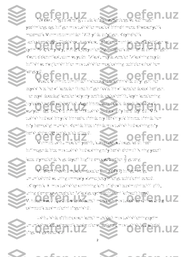 1.Mavzuning dolzarbligi.   Juda ko‘plab variantlarga va kutilmagan 
yechimlarga ega bo‘lgan mos tushishlar masalasi birinchi marta Shvetsariyalik 
matematik Monmort tomonidan 1703-yilda qo‘yilgan. Keyinchalik 
LaplasBernshteyn, Chebishev, Borovkov, Fellerlar tomonidan umumlashtirilgan va
ayrim fizik, kimyoviy, biologik jarayonlarning matematik tahlillarida qo‘llanilgan. 
Kvant elektronikasi, atom va yadro fizikasi, mayda zarralar fizikasining paydo 
bo‘lishi va rivojlanishi bilan mos tushishlar masalasining  tatbiqlar sohasi ham 
kengaydi.
Masala Monmort tomonidan nisbatan sodda ko‘rinishda qo‘yilgan: har 
qaysisi N ta har xil kartadan iborat bo‘lgan ikkita bir xil kartalar dastasi berilgan. 
Har qaysi dastadagi kartalar ixtiyoriy tartibda aralashtirilib, keyin kartalarning 
joylashish tartibi solishtiriladi. Agar birorta karta ikkala dastada ham bir xil 
vaziyatni egallasa, shu o‘rinda mos tushish hodisasi ro‘y berdi deyiladi. Mos 
tushish hodisasi bir yoki bir necha o‘rinda roy berishi yoki birortta o‘rinda ham 
ro‘y bermasligi mumkin. Kamida bitta o‘rinda mos tushish hodisasining ro‘y 
berish ehtimolini topish talab qilinadi.
Monmort ushbu masalani yechib, kutilmagan xulosaga keldi: hech 
bo‘lmaganda bitta mos tushish hodisasining ro‘y berish ehtimoli N ning yetarli 
katta qiymatlarida N ga deyarli bog’liq emas va taqriban  2
3  ga teng. 
V.Feller [3] ushbu masalani dastalar soni K(K≤2 ) bo‘lgan holga 
umumlashtirdi va uning ommaviy xizmat jarayonlariga tatbiqlarini qaratdi. 
I.Kleynrok [8] mos tushishlar soninining ko‘p o‘lchovli taqsimotini tahlil qilib, 
uning elementar zarrachalar fizikasiga ayrim tatbiqlarni ko‘rsatib beradi. 
V.Bozorov va H.Qurbonovlar [6] karrali murakkab mos tushishlar soni va uning 
asimptotik taqsimotlarini o‘rganishdi.
Ushbu ishda e’tibor asosan karrali murakkab mos tushishlarning ayrim 
umumlashmalari, asimptotik taqsimotlar va tanlanma mos tushish hodisalarini 
o‘rganishga qaratiladi.
2 