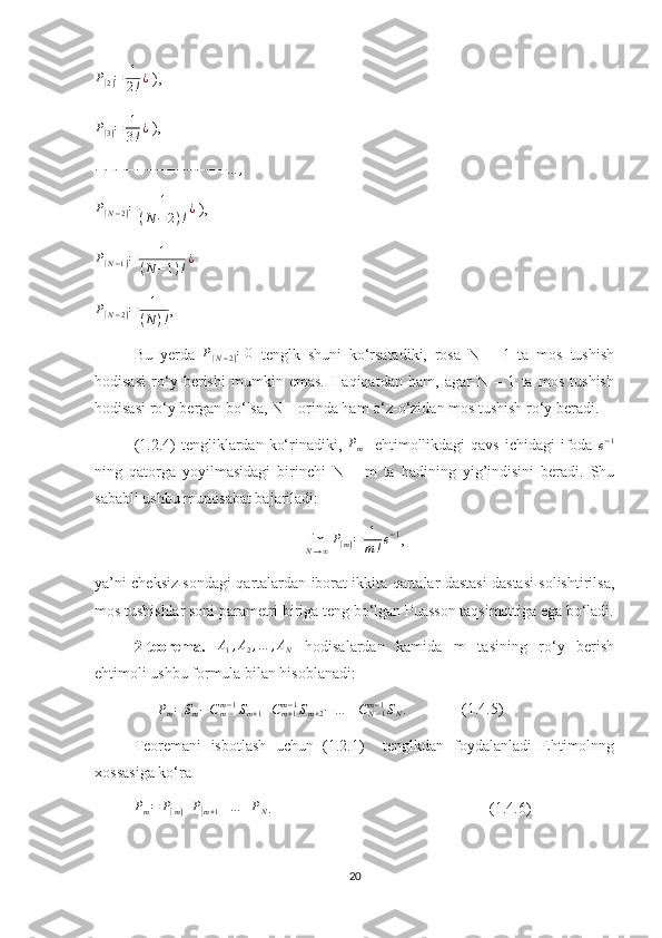 P
[ 2 ] = 1
2 ! ¿
 ),
P
[ 3 ] = 1
3 ! ¿
 ),
− − − − − − − − − − − − − … ,P[N−2]=	1	
(N	−2)!¿
 ),	
P[N−1]=	1	
(N−1)!¿
 
P
[ N − 2 ] = 1
( N ) ! ,
Bu   yerda  	
P[N−2]=0   tenglk   shuni   ko‘rsatadiki,   rosa   N   –   1   ta   mos   tushish
hodisasi   ro‘y   berishi   mumkin   emas.   Haqiqatdan   ham,   agar   N   –   1   ta   mos   tushish
hodisasi ro‘y bergan bo‘lsa, N – orinda ham o‘z-o‘zidan mos tushish ro‘y beradi. 
(1.2.4)  tengliklardan  ko‘rinadiki,   P
m     ehtimollikdagi  qavs  ichidagi   ifoda  	
e−1
ning   qatorga   yoyilmasidagi   birinchi   N   –   m   ta   hadining   yig’indisini   beradi.   Shu
sababli ushbu munosabat bajariladi:
lim
N → ∞ P
[ m ] = 1
m ! e − 1
,
ya’ni cheksiz sondagi qartalardan iborat ikkita qartalar dastasi dastasi solishtirilsa,
mos tushishlar soni parametri biriga teng bo‘lgan Puasson taqsimottiga ega bo‘ladi.
2-teorema.   A
1 , A
2 , … , A
N   hodisalardan   kamida   m   tasining   ro‘y   berish
ehtimoli ushbu formula bilan hisoblanadi:
                	
Pm=Sm−Cmm−1Sm+1+Cm+1	m−1Sm+2−…	±CN−1	m−1SN.               (1.4.5)
Teoremani   isbotlash   uchun   (1.2.1)     tenglkdan   foydalanladi   Ehtimolnng
xossasiga ko‘ra
P
m = P
[ m ] + P	
[
m + 1	] + … + P
N .                                                        (1.4.6)
20 