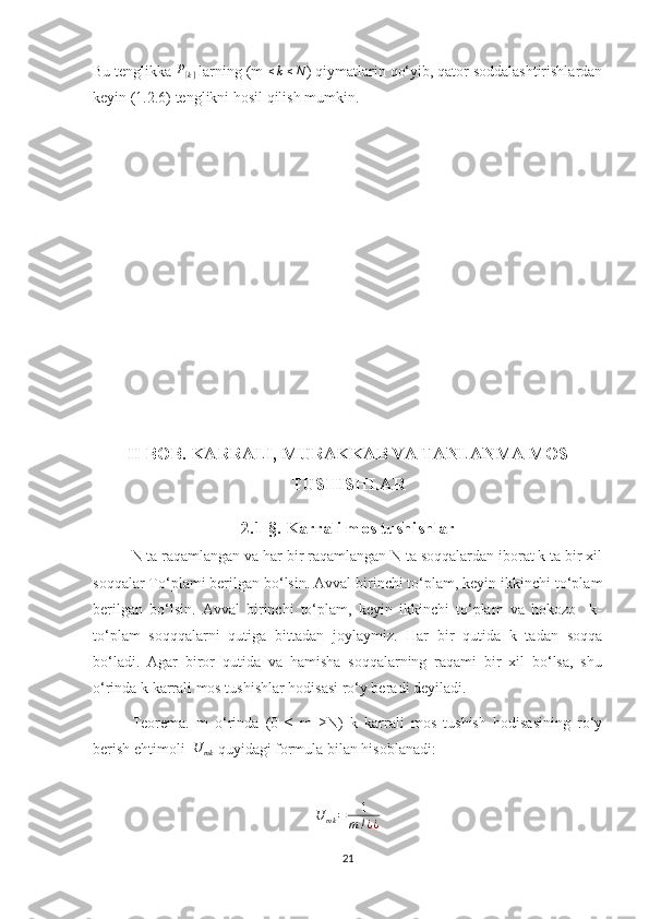 Bu tenglikka P[k]  larning (m 	≤k≤N ) qiymatlarin qo‘yib, qator soddalashtirishlardan
keyin (1.2.6) tenglikni hosil qilish mumkin.
II BOB. KARRALI, MURAKKAB VA TANLANMA MOS
TUSHISHLAR
2.1-§. Karrali mos tushishlar
N ta raqamlangan va har bir raqamlangan N ta soqqalardan iborat k ta bir xil
soqqalar To‘plami berilgan bo‘lsin. Avval birinchi to‘plam, keyin ikkinchi to‘plam
berilgan   bo‘lsin.   Avval   birinchi   to‘plam,   keyin   ikkinchi   to‘plam   va   hokozo     k-
to‘plam   soqqqalarni   qutiga   bittadan   joylaymiz.   Har   bir   qutida   k   tadan   soqqa
bo‘ladi.   Agar   biror   qutida   va   hamisha   soqqalarning   raqami   bir   xil   bo‘lsa,   shu
o‘rinda k karrali mos tushishlar hodisasi ro‘y beradi deyiladi.
Teorema.   m   o‘rinda   (0   ≤   m   ≥N)   k   karrali   mos   tushish   hodisasining   ro‘y
berish ehtimoli  	
U	mk  quyidagi formula bilan hisoblanadi:
     	
U	mk=	1	
m!¿¿
                  
21 