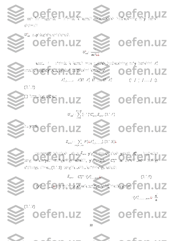Hech   bo‘lmaganda   m   o‘rnida   k   karrali   mos   tushish   hodisasining   ro‘y   berish
ehtimoli
U
mk¿
  quyidagicha aniqlanadi.
      U	mk¿=	1	
m!¿¿
Isbot.     i   –   o‘rinda   k   karrali   mos   tushish   hodisasining   ro‘y   berishini  	
Aik
orqaliq belgilaylik. Quyidagi belgilashni kiritamiz:
                                  A
i , j … … . , tk
=   A
i k
Ⴖ  	
Ajk   Ⴖ   ....   Ⴖ  	Atk                 (i   ≠   j   ≠......≠   t).
(2.1.3)
(.) formulaga asosan 
             
U
mk =
∑
r = 0N − M
( − 1 ) r
C
m + rr
S
m + r . ( 2.1 .4 )                                                  
bu yerda
S
m + r =
∑
i < j < … < t P ( ¿ A
i , j … … . , tk
) . ( 2.1 .5 ) ¿
           
Teoremani   isbotlash   uchun  	
Sm+r   yig’indini   aniqlash   yetarli.  	Ai,j...,t	k   hodisalar
teng   imkoniyatli   bo‘lganligi   sababli,   yig’indida     C
Nm + r
  ta   qo‘shiluvchi   borligi
e’tiborga olinsa, (2.1.5)  tenglik ushbu ko‘rinishga keladi:    
                                            S
m + r  = 	
CNm+r P(	A1,...,m+r	k	¿.                                        (2.1.6)
P(	
A1,…,….,m+r	k	¿  ehtimolning klassik tarifiga ko‘ra hisoblaymiz:
                            P(	
A1,…,….,m+r	k	¿=	n'
n
(2.1.7)
22 