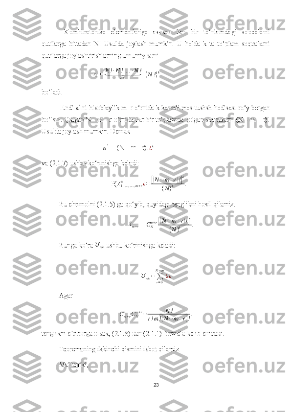   Kombinatorika   elementlariga   asosan   har   bir   to‘plamdagi   soqqalarni
qutilarga   bittadan   N!   Usulda   joylash   mumkin.   U   holda   k   ta   to‘plam   soqqalarni
qutilarga joylashtirishlarning umumiy soni 
n =  N ! ∙ N ! ∙ … ∙ N !⏟
k ta =	(N	!)k
bo‘ladi .
 Endi 	
n'  ni hisoblaylik m+r o‘rnida k karrali mos tushsh hodisasi ro‘y bergan
bo‘lsin. Qolgan N - m – r o‘rnida har bir to‘plamda qolgan soqqalarni (N – m – r)!
Usulda joylash mumkin. Demak
                                    	
n'  = [(N – m - r)!	¿k
va (2.1.7) ushbu ko‘rinishga keladi:
P( A
1 , … , … . , m + rk
¿ =
[( N − m − r	) !] k
( N ) k .
Bu ehrimolni (2.1.5) ga qo‘yib, quyidagi tenglikni hosil qilamiz.
S
m + r  = 	
CNm+r[(N−	m−r)!]k	
(N	)k .          
Bunga ko‘ra 	
U	mk  ushbu ko‘rinishga keladi:	
U	mk=	∑r=0	
N−m
¿¿
         
Agar
C
m + rr
C
Nm + r
= N !
r ! m !	
( N − m − r	) ! .
tenglikni e’tiborga olsak, (2.1.8) dan (2.1.1) formula kelib chiqadi.
Teoremaning ikkinchi qismini isbot qilamiz.
Ma’lumki,
23 