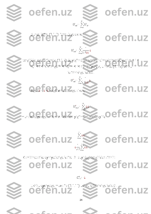 U	mk=∑i=m
N	
U	ik.Bunga ko‘ra (2.1.1) formulaga asosan 
  
U
mk =
∑
i = mN
1
i ! ¿ ¿ ¿
tenglikka ega bo‘lamiz. (2.1.9) da yig’indilar tartibini almashtiramiz, yani m ≤ i ≤
N, i ≤ r ≤ N o‘rniga m ≤ N,  m ≤ i≤ r ni qo‘yamiz, u holda (2.1.9) ushbu
ko‘rinishga keladi.
U
mk¿
=
∑
i = mN
1
i ! ¿ ¿ ¿ .   
Agar  ¿
 = 	
¿  ∙ ¿
 tenglikni e’tiborga olsak,
U
m
1 k¿
=
∑
r = mN
¿ ¿     
munosabatga ega bo‘lamiz. Ikkinchi yig’indini hisoblaylik:
∑
i = mr
¿ ¿	
¿	1
r!∑i=m
r	
¿¿
                                                 
 Kombinatorika ayniyatlariga ko‘ra [3] quyidagi tengliklar o‘rinli:
   	
C−1k=	¿
Ushbu ayniyatga muvofiq (2.1.11) ushbu ko‘rinishga keladi.
24 