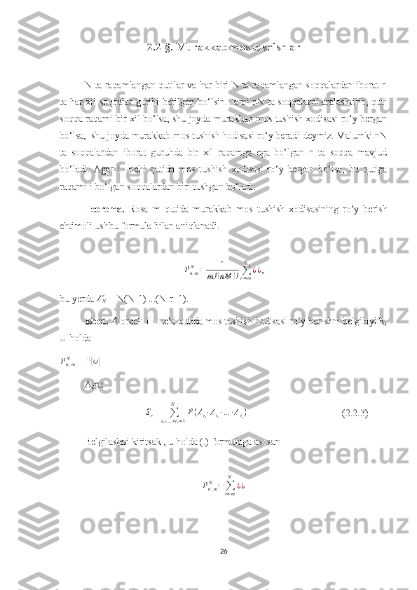 2.2-§. Murakkab mos tushishla r
N ta raqamlangan qutilar va har biri N ta raqamlangan soqqalardan iborat n
ta har xil soqqalar gurihi berilgan bo‘lsin. Jami nN ta soqqalarni aralashtirib, quti
soqqa raqami bir xil bo‘lsa, shu joyda murakkab mos tushish xodisasi ro‘y bergan
bo‘lsa,  shu joyda murakkab mos tushish hodisasi ro‘y beradi deymiz. Malumki nN
ta   soqqalardan   iborat   guruhda   bir   xil   raqamga   ega   bo‘lgan   n   ta   soqqa   mavjud
bo‘ladi.   Agar   i   –nchi   qutida   mos   tushish   xodisasi   ro‘y   bergan   bo‘lsa,   bu   qutiga
raqami i bo‘lgan soqqalardan biri tushgan bo‘ladi. 
Teorema.   Rosa   m   qutida   murakkab   mos   tushish   xodisasining   ro‘y   berish
ehtimoli ushbu formula bilan aniqlanadi.Pn,mN	=	1	
m!(nM	)!∑r=m
N	
¿¿
,                      
bu yerda  A
Nr
 = N(N-1) ...(N-r+1).
Isbot. 	
Ai  orqali i – nchi qutida mos tushish hodisasi ro‘y berishni belgilaylik,
U holda 
P
n , mN
 = P	
( ∪	)
Agar 
                                   	
Sr =  ∑
i
1 ¿ … < i
r = 1N
P ( A
i
1 ∙ A
i
2 ∙ … ∙ A
i
r )
 .                                     (2.2.3)
Belgilashni kiritsak , u holda (.) formulaga asosan
P
n , mN
=
∑
r = mN
¿ ¿                                                   
26 