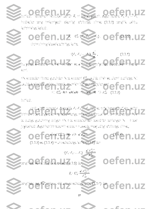 bo‘ladi.   Teoremani   isbotlash   uchun  Sr   ni   topish   yetarli.   Agar   barcha   A
i
1 ∙ A
i
2 ∙ … ∙ A
i
r
hodisalar   teng   imkoniyatli   ekanligi   e’tiborga   olinsa   (2.2.3)   tenglik   ushbu
ko‘rinishga keladi.
                                                       S
r  = 
CNT P( A
i
1 ∙ A
i
2 ∙ … ∙ A
i
r ) .                       (2.2.5) 
Ehtimolning klassik ta’rifiga ko‘ra 
                                                        P( A
i
1 ∙ A
i
2 ∙ … ∙ A
i
r )=	
n''
n'  ,                          (2.2.6)
bu   yerda  	
n'   barcha   mumkin   bo‘lgan   va  	n'' hodisani   ro‘yobga   chiqaruvchi   holatlar
soni.
nN soqqadan iborat guruhdan N ta soqqani  
CnNN  usulda olish va ularni qutilarga N!
usulda joylash mumkin. Demak, mumkin bo‘lgan natijalar soni 
                                   n!=	
CnNN∙N	!=	nN	(nN	−1)…	(nN	−	N+1)=	AnNN     (2.2.7)
bo‘ladi.
Endi  	
n''   ni   topamiz.   Aytaylik  	A1∙A2∙…	.Ar   hodisa   ro‘y   bergan   bo‘lsin,   ya’ni
birinchi r ta qutiga ularning raqamlariga mos soqqalar tushsin. U holda qolgan N-r
ta   qutiga   guruhning   qolgan   nN-r   ta   soqqalaridan   tasodifan   tanlangan   N   –   r   tasi
joylashadi. Agar har bir raqamli soqqa n nusxada mavjudligi e’tiborga olinsa,
                                 	
n''=nrCnN−r	N−r∙(N−	r)!=nrAnN−r	N−r                              (2.2.8) 
(2.2.7) va (2.2.8) munosabatlarga ko‘ra (2.2.6) dan
P(	
A1∙A2∙…	.Ar )=  n r
A
nN − rN − r
A
nNN
tenglikka va bu tenglikka asosan (2.2.5) dan 	
Sr=CNr∙nrAnN−r	N−r	
AnNN
tenglikka ega bo‘lamiz. Ushbu munosabatga ko‘ra (2.2.4) dan 
27 