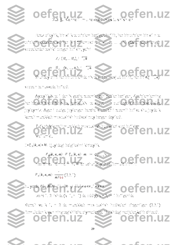 2.3-§. Karrali  murakkab mos tushishlar
Faraz qilaylik, bir xil k ta to‘plam berilgan bo‘lib, har bir to‘plam bir xil n ta
to‘plamostilaridan   va   har   bir   to‘lamosti   bir   xil   1,   ...   ,   N   gacha   raqamlangan
soqqalardan tashkil topgan bo‘lsin, ya’niAi=(Bi,…	Bn)
, i=	1,k
B
j  = ( a
1 , … , a
n ), j =  1 , n
 
Shunday qilib har bir to‘plamda nN ta soqqa mavjud bo‘lib, har bir 	
ai (i=	1,n )
soqqa n ta nusxada bo‘ladi.
Aytaylik N ta 1 dan N gacha raqamlangan qutilar berilgan, 	
Ai to‘plamlarning
har   biridan  tasodifan  N  ta,   jamiki  kN    ta   soqqa  olib  qutilarga  k  tadan  tavakkalga
joylaymiz.   Agar   i-qutiga   joylangan   barcha   soqqalar   i   raqamli   bo‘lsa   shu   joyda   k
karrali murakkab mos tushish hodisasi ro;y bergan deyiladi.
 	
ξN (k,n)-k karrali murakkab mos tushish hodisalari soni bo‘lsin. 
Ma’lumki, 
0	
≤ξN(k,n)≤N	.  Quyidagi belgilashni kiritaylik.
PN(k,n,m)=	P[ξN(k,n)=	m]
  m=0,1...,N .
Teorema.  Hamma   m=	
0,N  lar uchun quyidagi formula o‘rinli:	
PN(k,n,m)=	1	
m!¿¿
 (2.3.1)
bu yerda  P
N j
= N	
( N − 1	) …	( N − j + 1	) , 1 ≤ n < ∞ , 1 ≤ k > ∞
Izoh:  1.[2] ishda (k=1, n=1) da oddiy) k = 2, n=1 bo‘lganida
Karrali   va   k=1,   n=2   da   murakkab   mos   tushish   hodisalari   o‘rganilgan   (2.3.1)
formuladan k va n ning tegishlicha qiymatlarida [2] ishdagi natijalar kelib chiqadi.
      
29 