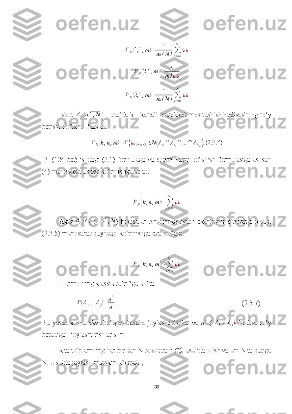  
P
N( 1,1 , m	) = 1
m ! N ! ∑
j = mN
¿ ¿	
PN(2,1	,m)=	1	
m!¿¿
                      
P
N	
( 2,1 , m	) = 1
m ! N ! ∑
j = mN
¿ ¿                       
Isbot: 	
Ai  i= 1 , N
 i – qutida k – karrali murakkab mos tushish hodisasining ro‘y
berishi bo‘lsin. U holda
P
N	
( k , n , m	) = P	( ¿ i
1 < m < i
m ¿ N	( A
i
1 ∩ A
i
2 ∩ … ∩ A
i
m	)) . ( 2.3 .4 )
[3] (124-bet) ishdagi (3.1) formulaga va ehtimollarni qo‘shish formulasiga asosan
(4) munosabat ushbu ko‘rinishga keladi.	
PN(k,n,m)=	∑j=m
N	
¿¿
Agar   A
i
1 ∙ A
i
j   (	
ij=1,N )   hodisalar   teng   imkoniyatli   ekanligini   e’tiborga   olsak,
(2.3.5) munosabat quyidagi ko‘rinishga ega bo‘ladi.	
PN(k,n,m)=	∑j=m
N	
¿¿
Ehtimolning klassik ta’rifiga ko‘ra
 	
P(A1…	Aj)=	n''
n'  .                                                                        (2.3.7)
Bu   yerda  	
n'   mumkin   bo‘lgan   barcha   joylashtirishlar   va  	n''   (   A
1 … A
j ¿
  hodisa   ro‘y
beradigan joylashtirishlar soni.
k ta to‘plamning har biridan N ta soqqani 	
CnNN  usulida olish va uni N ta qutiga
N! Usulda joylash mumkin. Demak ,
30 