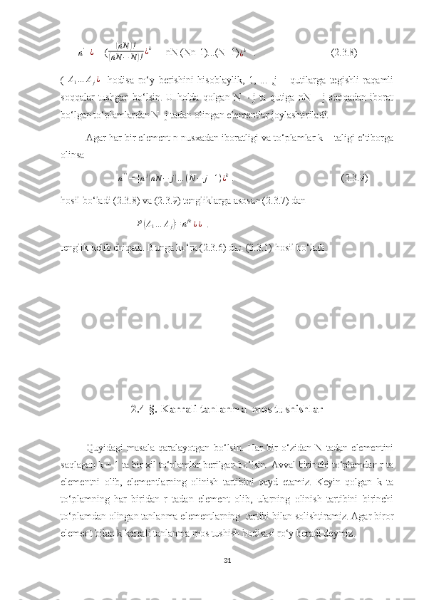        n' =¿  = (	( nN	) !	
(
nN − N	) ! ¿ k
 = [nN (Nn-1)...(N+1)	¿k    .                              (2.3.8)
(   A
1 … A
j ¿
    hodisa   ro‘y   berishini   hisoblaylik,   1,   ...   ,j   –   qutilarga   tegishli   raqamli
soqqalar  tushgan   bo‘lsin.   U  holda  qolgan  N  –  j   ta  qutiga  nN  –  j   soqqadan   iborat
bo‘lgan to‘plamlardan N- j tadan olingan elementlar joylashtiriladi.
Agar har bir element n nusxadan iboratligi va to‘plamlar k – taligi e’tiborga
olinsa
             
n ' '
 = [ n j	
(
nN − j	) … ( N − j + 1 ) ¿ k
 .                                           (2.3.9)
hosil bo‘ladi (2.3.8) va (2.3.9) tengliklarga asosan (2.3.7) dan	
P(A1…	Aj)=	njk¿¿
  .   
tenglik kelib chiqadi. Bunga ko‘ra (2.3.6) dan (2.3.1) hosil bo‘ladi.
                                                            
2.4-§. Karrali tanlanma  mos tushishlar
Quyidagi   masala   qaralayotgan   bo‘lsin.   Har   bir   o‘zidan   N   tadan   elementini
saqlagan k + 1 ta bir xil to‘plamlar berilgan bo‘lsin. Avval birinchi to‘plamdan r ta
elementni   olib,   elementlarning   olinish   tartibini   qayd   etamiz.   Keyin   qolgan   k   ta
to‘plamning   har   biridan   r   tadan   element   olib,   ularning   olinish   tartibini   birinchi
to‘plamdan olingan tanlanma elementlarning  tartibi bilan solishtiramiz. Agar biror
element bilan k karrali tanlanma mos tushish hodisasi ro‘y beradi deymiz.
31 