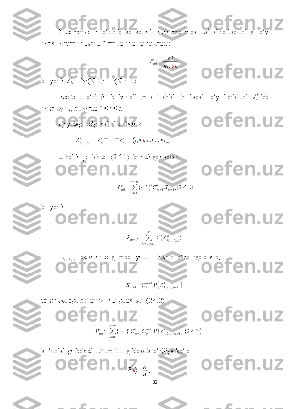 1-teorema:   m   o‘rinda   ka   karrali   tanlanma   mos   tushishhodisasining   ro‘y
berish ehtimoli ushbu formula bilan aniqlanadi:
P
mkr
= r !
m ! ¿ ¿                           
bu yerda ANr  = N∙(N-1)∙ ... ∙(N-r+1).
Isbot:   i   o‘rinda   k   karrali   mos   tushish   hodisasi   ro‘y   berishini  	
Aik deb
belgilaylik, bu yerda 0 ≤ i ≤ r.
Quyidagi belgilashni kiritamiz:	
Ai1,….,im	
k
 = 	Ai1
k∩…	∩	Aim
k     (	i1<¿   i
2 < … < i
m ).
U holda [2] ishdan (2.4.1) formulaga asosan 	
Pmkr=∑i=0
r−m
(−1)iCm+1	i	Sm+1,(2.4	.2)
                            
bu yerda 	
Sm+1=	∑i1<…<im	
N	
P(Ai1,….,im+1	
k	).
∆
i
1 , … . , i
m + 1  hodisalar teng imkoniyatli bo‘lishini e’tiborga olsak,	
Sm+1=Crm+1P(A1,2,..,m+1	k	).
tenglikka ega bo‘lamiz. Bunga asosan (2.4.2)	
Pmkr=∑i=0
r−m
(−1)iCm+1	i	Crm+1P(A1,2	,..,m+1	k	).(2.4	.3)
      
ko‘rinishiga keladi. Ehtimolning klassik ta’rifiga ko‘ra	
P¿
) = n '
n ́ , 
32 